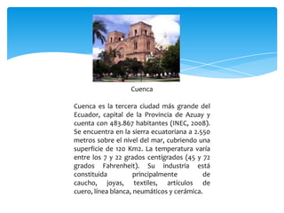 Cuenca

Cuenca es la tercera ciudad más grande del
Ecuador, capital de la Provincia de Azuay y
cuenta con 483.867 habitantes (INEC, 2008).
Se encuentra en la sierra ecuatoriana a 2.550
metros sobre el nivel del mar, cubriendo una
superficie de 120 Km2. La temperatura varía
entre los 7 y 22 grados centígrados (45 y 72
grados Fahrenheit). Su industria está
constituida          principalmente        de
caucho, joyas, textiles, artículos de
cuero, línea blanca, neumáticos y cerámica.
 
