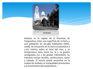 Ambato

Ambato es la capital de la Provincia de
Tungurahua, tiene una superficie de 70 Km2, y
una población de 361.980 habitantes (INEC,
2008). Se encuentra en la sierra ecuatoriana a
2.577 metros sobre el nivel del mar, y su
temperatura varía entre los 14 y 19 grados
centígrados (57 y 66 grados Fahrenheit). Su
industria incluye textiles, confecciones, cuero
y calzado. El turista puede encontrar en la
ciudad de Ambato la tranquilidad provinciana
y el movimiento del modernismo.
 