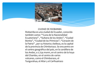CIUDAD DE RIOBANBA
Riobamba es una ciudad de Ecuador, conocida
también como: '“Cuna de la Nacionalidad
Ecuatoriana” , “Sultana de los Andes”, “Ciudad
Bonita”, “Ciudad de las Primicias”, “Corazón de
la Patria” , por su historia y belleza, es la capital
de la provincia de Chimborazo. Se encuentra en
el centro geográfico del país, en la cordillera de
los Andes, a 2.754 msnm, en el centro de la hoya
del Chambo, en el centro de varios
volcanes, como el Chimborazo, el
Tungurahua, el Altar y el Carihuairazo
 