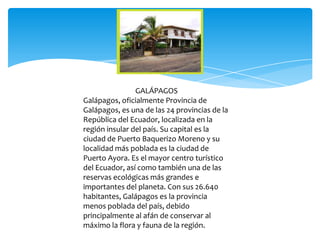 GALÁPAGOS
Galápagos, oficialmente Provincia de
Galápagos, es una de las 24 provincias de la
República del Ecuador, localizada en la
región insular del país. Su capital es la
ciudad de Puerto Baquerizo Moreno y su
localidad más poblada es la ciudad de
Puerto Ayora. Es el mayor centro turístico
del Ecuador, así como también una de las
reservas ecológicas más grandes e
importantes del planeta. Con sus 26.640
habitantes, Galápagos es la provincia
menos poblada del país, debido
principalmente al afán de conservar al
máximo la flora y fauna de la región.
 