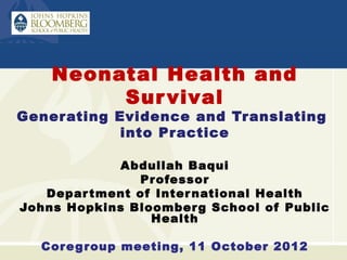 Neonatal Health and
         Sur vival
Generating Evidence and Translating
            into Practice

             Abdullah Baqui
               Pr ofessor
   Depar tment of Inter national Health
Johns Hopkins Bloomber g School of Public
                 Health

  Cor e g roup meeting, 11 October 2012
 