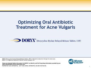 Optimizing Oral Antibiotic Treatment for Acne Vulgaris DORYX ®  (Doxycycline Hyclate Delayed-Release Tablets, USP)  is indicated as adjunctive therapy for severe acne. DORYX ®  is a registered trademark of Warner Chilcott Company, LLC.   Please see Selected Safety Information for DORYX ®  on slide 45, and Full Prescribing Information provided by your  sales representative and at www.doryx.com. 