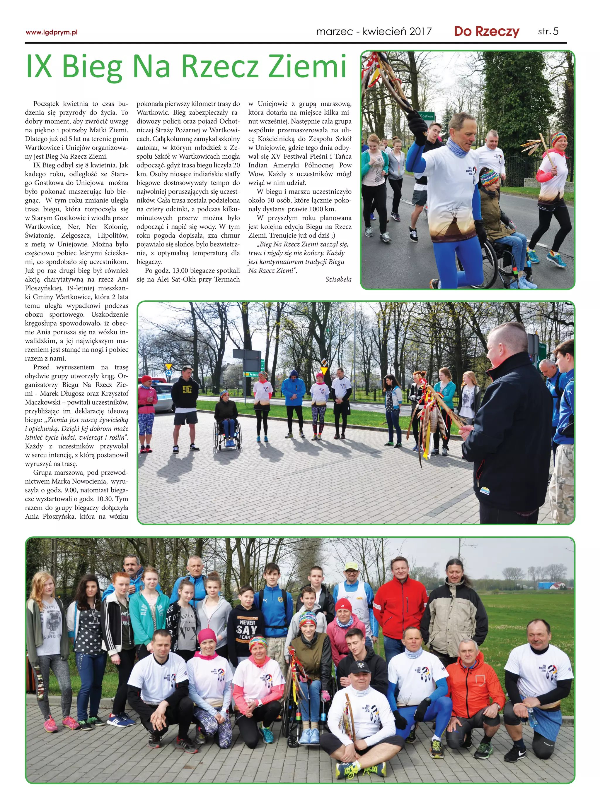 95
Początek kwietnia to czas bu-
dzenia się przyrody do życia. To
dobry moment, aby zwrócić uwagę
na piękno i potrzeby Matki Ziemi.
Dlatego już od 5 lat na terenie gmin
Wartkowice i Uniejów organizowa-
ny jest Bieg Na Rzecz Ziemi.
IX Bieg odbył się 8 kwietnia. Jak
kadego roku, odległość ze Stare-
go Gostkowa do Uniejowa można
było pokonać maszerując lub bie-
gnąc. W tym roku zmianie uległa
trasa biegu, która rozpoczęła się
w Starym Gostkowie i wiodła przez
Wartkowice, Ner, Ner Kolonię,
Światonię, Zelgoszcz, Hipolitów,
z  metą w  Uniejowie. Można było
częściowo pobiec leśnymi ścieżka-
mi, co spodobało się uczestnikom.
Już po raz drugi bieg był również
akcją charytatywną na rzecz Ani
Płoszyńskiej, 19-letniej mieszkan-
ki Gminy Wartkowice, która 2 lata
temu uległa wypadkowi podczas
obozu sportowego. Uszkodzenie
kręgosłupa spowodowało, iż obec-
nie Ania porusza się na wózku in-
walidzkim, a  jej największym ma-
rzeniem jest stanąć na nogi i pobiec
razem z nami.
Przed wyruszeniem na trasę
obydwie grupy utworzyły krąg. Or-
ganizatorzy Biegu Na Rzecz Zie-
mi - Marek Długosz oraz Krzysztof
Mączkowski – powitali uczestników,
przybliżając im deklarację ideową
biegu: „Ziemia jest naszą żywicielką
i opiekunką. Dzięki Jej dobrom może
istnieć życie ludzi, zwierząt i roślin”.
Każdy z  uczestników przywołał
w sercu intencję, z którą postanowił
wyruszyć na trasę.
Grupa marszowa, pod przewod-
nictwem Marka Nowocienia, wyru-
szyła o godz. 9.00, natomiast biega-
cze wystartowali o godz. 10.30. Tym
razem do grupy biegaczy dołączyła
Ania Płoszyńska, która na wózku
IX Bieg Na Rzecz Ziemi
pokonała pierwszy kilometr trasy do
Wartkowic. Bieg zabezpieczały ra-
diowozy policji oraz pojazd Ochot-
niczej Straży Pożarnej w Wartkowi-
cach. Całą kolumnę zamykał szkolny
autokar, w  którym młodzież z  Ze-
społu Szkół w Wartkowicach mogła
odpocząć, gdyż trasa biegu liczyła 20
km. Osoby niosące indiańskie staffy
biegowe dostosowywały tempo do
najwolniej poruszających się uczest-
ników. Cała trasa została podzielona
na cztery odcinki, a podczas kilku-
minutowych przerw można było
odpocząć i napić się wody. W tym
roku pogoda dopisała, zza chmur
pojawiało się słońce, było bezwietrz-
nie, z  optymalną temperaturą dla
biegaczy.
Po godz. 13.00 biegacze spotkali
się na Alei Sat-Okh przy Termach
w  Uniejowie z  grupą marszową,
która dotarła na miejsce kilka mi-
nut wcześniej. Następnie cała grupa
wspólnie przemaszerowała na uli-
cę Kościelnicką do Zespołu Szkół
w Uniejowie, gdzie tego dnia odby-
wał się XV Festiwal Pieśni i Tańca
Indian Ameryki Północnej Pow
Wow. Każdy z  uczestników mógł
wziąć w nim udział.
W biegu i marszu uczestniczyło
około 50 osób, które łącznie poko-
nały dystans prawie 1000 km.
W  przyszłym roku planowana
jest kolejna edycja Biegu na Rzecz
Ziemi. Trenujcie już od dziś ;)
„Bieg Na Rzecz Ziemi zaczął się,
trwa i nigdy się nie kończy. Każdy
jest kontynuatorem tradycji Biegu
Na Rzecz Ziemi”.
Szisabela
 