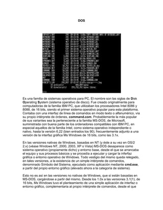 DOS<br />Es una familia de sistemas operativos para PC. El nombre son las siglas de Disk Operating System (sistema operativo de disco). Fue creado originalmente para computadoras de la familia IBM PC, que utilizaban los procesadores Intel 8086 y 8088, de 16 bits, siendo el primer sistema operativo popular para esta plataforma. Contaba con una interfaz de línea de comandos en modo texto o alfanumérico, vía su propio intérprete de órdenes, command.com. Probablemente la más popular de sus variantes sea la perteneciente a la familia MS-DOS, de Microsoft, suministrada con buena parte de los ordenadores compatibles con IBM PC, en especial aquellos de la familia Intel, como sistema operativo independiente o nativo, hasta la versión 6.22 (bien entrados los 90), frecuentemente adjunto a una versión de la interfaz gráfica Ms Windows de 16 bits, como las 3.1x.<br />En las versiones nativas de Windows, basadas en NT (y éste a su vez en OS/2 2.x) (véase Windows NT, 2000, 2003, XP o Vista) MS-DOS desaparece como sistema operativo (propiamente dicho) y entorno base, desde el que se arrancaba el equipo y sus procesos básicos y se procedía a ejecutar y cargar la inferfaz gráfica o entorno operativo de Windows. Todo vestigio del mismo queda relegado, en tales versiones, a la existencia de un simple intérprete de comandos, denominado Símbolo del Sistema, ejecutado como aplicación mediante cmd.exe, a partir del propio entorno gráfico (elevado ahora a la categoría de sistema).<br />Esto no es así en las versiones no nativas de Windows, que sí están basadas en MS-DOS, cargándose a partir del mismo. Desde los 1.0x a las versiones 3.1(1), de 16 bits, Ms Windows tuvo el planteamiento de una simple aplicación de interfaz o entorno gráfico, complementaria al propio intérprete de comandos, desde el que era ejecutado. Fue a partir de las versiones de 32 bits, de nuevo diseño y mayor potencia, basadas en Windows 95 y 98, cuando el MS-DOS comienza a ser deliberadamente camuflado por el propio entorno gráfico de Windows, durante el proceso de arranque, dando paso, por defecto, a su automática ejecución, lo que acapara la atención del usuario medio y atribuye al antiguo sistema un papel más dependiente y secundario, llegando a ser por muchos olvidado y desconocido, y paulatinamente abandonado por los desarrolladores de software y hardware, empezando por la propia Microsoft (esta opción puede desactivarse alterando la entrada BootGUI=1 por BootGUI=0, del archivo de sistema, ahora de texto, MSDOS. SYS). Sin embargo, en tales versiones, Windows no funcionaba de forma autónoma, como sistema operativo. Tanto varias de las funciones primarias o básicas del sistema como su arranque se deben aún en las versiones de 32 bits, a los distintos módulos y archivos de sistema que componían el modesto armazón del DOS, requiriendo aquéllas un mínimo de los archivos básicos de este, para poder ejecutarse (tales como IO.SYS, DRVSPACE. BIN, EMM386.EXE e HIMEM. SYS).<br />Existen varias versiones de DOS. El más conocido de ellos es el MS-DOS, de Microsoft (de ahí las iniciales MS). Otros sistemas son el PC-DOS, de IBM, el DR-DOS, de Digital Research, que pasaría posteriormente a Novell (Novell DOS 7.0), luego a Caldera y finalmente a DeviceLogics y, más recientemente, el FreeDOS, de licencia libre y código abierto. Éste último, puede hacer las veces, en su versión para GNU/Linux y UNIX, de emulador del DOS bajo sistemas de este tipo.<br />Con la aparición de los sistemas operativos gráficos, del tipo Windows, en especial aquellos de 32 bits, del tipo Windows 95, el DOS ha ido quedando relegado a un segundo plano, hasta verse reducido al mero intérprete de órdenes, y a las líneas de comandos (en especial en ficheros de tipo .PIF y .BAT), como ocurre en los sistemas derivados de Windows NT.<br />El DOS carece por completo de interfaz gráfica, y no utiliza el ratón, aunque a partir de ciertas versiones solía incluir controladoras para detectarlo, inicializarlo y hacerlo funcionar bajo diversas aplicaciones de edición y de interfaz y entorno gráfico, además de diversos juegos que tendían a requerirlo (como juegos de estrategia, aventuras gráficas y shoot'em up subjetivos, entre otros). Por sí sólo es incapaz de detectar el hardware, a menos que las mencionadas controladoras incluyan en su núcleo de sistema, como residentes en memoria, el código, instrucciones y funciones necesarias. En cualquier caso, el intérprete de comandos y la mayoría de sus aplicaciones y mandatos de edición debían o podían ser fácilmente controlados manualmente, a través del teclado, ya fuera mediante comandos, o introduciendo teclas de acceso rápido para activar los distintos menúes y opciones desde el editor (un buen ejemplo de esto último son el editor de texto edit.com, el menú de ayuda help.exe, ó el intérprete de BASIC qbasic.exe, incluidos en las últimas versiones del MS-DOS). Tales opciones siguen, de hecho, encontrándose presentes en los Windows, en versiones muy posteriores.<br />El DOS no es ni multiusuario ni multitarea. No puede trabajar con más de un usuario ni en más de un proceso a la vez. En sus versiones nativas (hasta la 6.22 en el MS-DOS), no puede trabajar con particiones de disco demasiado grandes, superiores a los 2 GB, que requieren formatos y sistemas de archivos tales como el FAT32, propio de Windows de 32 bits (a partir del 95), ó el NTFS, propio de Windows de tipo NT. Originalmente, por limitaciones del software, no podía manejar más de 64KB de memoria RAM. En las versiones anteriores a la 4.0, el límite, a su vez, era de 32 MB por partición, al no soportar aún el formato FAT16 (desarrollado en 1987). Poco a poco, con las mejoras en la arquitectura de los PC, llegó primero a manejar hasta 640 KB de RAM (la llamada quot;
memoria convencionalquot;
, ó base), y luego hasta 1 megabyte (agregando a la memoria convencional la quot;
memoria superiorquot;
 o UMB). Más tarde, aparecieron mecanismos como la memoria expandida (EMS) y la memoria extendida (XMS), que permitían ya manejar varios megabytes.<br />Desde el punto de vista de los programadores, este sistema operativo permitía un control total de la computadora, libre de las capas de abstracción y medidas de seguridad a las que obligan los sistemas multiusuario y multitarea. Así, hasta la aparición del DirectX, y con el fin de aprovechar al máximo el hardware, la mayoría de videojuegos para PC funcionaban directamente bajo DOS.<br />La necesidad de mantener la compatibilidad con programas antiguos, hacía cada vez más difícil programar para DOS, debido a que la memoria estaba segmentada, es decir, la memoria apuntada por un puntero tenía como máximo el tamaño de un segmento de 64KB. Para superar estas limitaciones del modo real de los procesadores x86, se recurría al modo protegido de los procesadores posteriores (80386, 80486...), utilizando programas extensores que hacían funcionar programas de 32 bits sobre DOS.<br />Aunque este sistema operativo sea uno de los más antiguos, aún los entornos operativos Windows de 32 bits, hasta el 98, tenían como plataforma base camuflada u oculta el DOS. Su intérprete de comandos, denominado, por lo general, Command Prompt o Símbolo del Sistema, puede invocarse desde la interfaz como command.com, ó, en versiones posteriores, basadas en NT, que ya no se basan ni parten de MS-DOS, mediante cmd.exe, esto pasa también en Windows ME a pesar de estar aún basado en la antigua arquitectura 9x. También existen, para sistemas actuales, emuladores como el DOSBox, o entornos de código abierto como el FreeDOS, comunes ambos en GNU/Linux; ello permite recuperar la compatibilidad perdida con ciertas aplicaciones nativas para este antiguo sistema, que ya no pueden funcionar desde los nuevos Windows, basados en NT, o bajo sistemas operativos de arquitectura dispar, como los UNIX y GNU/Linux.<br />Algunas aplicaciones de DOS son usadas en las microempresas, ya que son de mayor utilidad; el mayor campo de uso de estos programas se da en las cajas registradoras.<br />Órdenes principales: <br />DIR: muestra un listado de archivos, que están contenidos en un directorio.<br />TYPE: muestra el contenido de un archivo en pantalla.<br />COPY: copia archivos en otro lugar.<br />REN o RENAME: renombra archivos.<br />DEL o ERASE: borra uno o varios archivos (con posibilidad de recuperarlos mediante la orden UNDELETE, presente en las últimas versiones nativas del DOS, salvo que el lugar del archivo o archivos borrados hubiese sido utilizado con posterioridad).<br />MD o MKDIR: crea un nuevo directorio.<br />CD o CHDIR: cambia el directorio actual por el especificado.<br />RD o RMDIR: borra un directorio vacío.<br />ATTRIB: permite asignar o quitar atributos de archivos (tales como +A: ya modificado, +H: oculto, +R: de sólo lectura, ó +S, archivo especial del sistema, o a la inversa)<br />DELTREE: borra un directorio con todo su contenido, incluidos subdirectorios (apareció en las últimas versiones)<br />CLS: limpia la pantalla.<br />DATE: permite ver y cambiar la fecha.<br />TIME: permite ver y cambiar la hora.<br />LABEL: permite ver y cambiar la etiqueta de una unidad de disco ó volumen.<br />HELP: ofrece ayuda sobre las distintas órdenes.<br />SORT: ordena Datos<br />FC o COMP: compara las diferencias entre el contenido de dos archivos.<br />FIND: busca cadenas de texto dentro del contenido de un archivo.<br />TACS: ordena todos los archivos del cp.<br />EDLIN o EDIT: permite editar archivos, guardando los cambios efectuados en el sistema.<br />