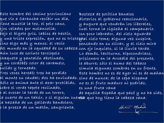 Este hombre del casino provinciano      Bosteza de política banales
que vio a Carancha recibir un día,      dicterios al gobierno reaccionario,
tiene mustia la tez, el pelo cano,      y augura que vendrán los liberales,
ojos velados por melancolía;            cual torna la cigüeña al campanario.
bajo el bigote gris, labios de hastío,  Un poco labrador, del cielo aguarda
y una triste expresión, que no es tristeza, cielo teme; alguna vez suspira,
                                        y al
sino algo más y menos: el vacío         pensando en su olivar, y al cielo mira
del mundo en la oquedad de su cabeza. con ojo inquieto, si la lluvia tarda.
Aún luce de corinto terciopelo          Lo demás, taciturno, hipocondriaco,
chaqueta y pantalón abotinado,          prisionero en la Arcadia del presente,
y un cordobés color de caramelo,        le aburre; sólo el humo del tabaco
pulido y torneado.                      simula algunas sombras en su frente.
Tres veces heredó; tres ha perdido      Este hombre no es de ayer ni es de mañan
al monte su caudal; dos ha enviudado. sino de nunca; de la cepa hispana
Sólo se anima ante el azar prohibido, no es el fruto maduro ni podrido,
sobre el verde tapete reclinado,        es una fruta vana
o al evocar la tarde de un torero,      de aquella España que pasó y no ha sido,
la suerte de un tahúr, o si alguien cuenta que hoy tiene la cabeza cana.
                                        esa
la hazaña de un gallardo bandolero,
o la proeza de un matón, sangrienta.
 