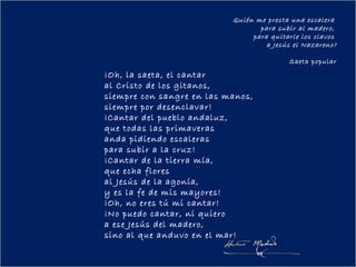 Quién me presta una escalera
                                  para subir al madero,
                                para quitarle los clavos
                                    a Jesús el Nazareno?

                                          Saeta popular

¡Oh, la saeta, el cantar
al Cristo de los gitanos,
siempre con sangre en las manos,
siempre por desenclavar!
¡Cantar del pueblo andaluz,
que todas las primaveras
anda pidiendo escaleras
para subir a la cruz!
¡Cantar de la tierra mía,
que echa flores
al Jesús de la agonía,
y es la fe de mis mayores!
¡Oh, no eres tú mi cantar!
¡No puedo cantar, ni quiero
a ese Jesús del madero,
sino al que anduvo en el mar!
 