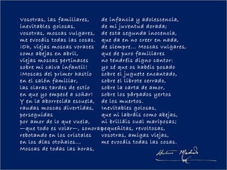 Vosotras, las familiares,   de infancia y adolescencia,
inevitables golosas,        de mi juventud dorada;
vosotras, moscas vulgares, de esta segunda inocencia,
me evocáis todas las cosas. que da en no creer en nada,
¡Oh, viejas moscas voraces de siempre... Moscas vulgares,
como abejas en abril,       que de puro familiares
viejas moscas pertinaces    no tendréis digno cantor:
sobre mi calva infantil!    yo sé que os habéis posado
¡Moscas del primer hastío   sobre el juguete encantado,
en el salón familiar,       sobre el librote cerrado,
las claras tardes de estío  sobre la carta de amor,
en que yo empecé a soñar!   sobre los párpados yertos
Y en la aborrecida escuela, de los muertos.
raudas moscas divertidas, Inevitables golosas,
perseguidas                 que ni labráis como abejas,
por amor de lo que vuela,   ni brilláis cual mariposas;
—que todo es volar—, sonoraspequeñitas, revoltosas,
rebotando en los cristales  vosotras, amigas viejas,
en los días otoñales...     me evocáis todas las cosas.
Moscas de todas las horas,
 