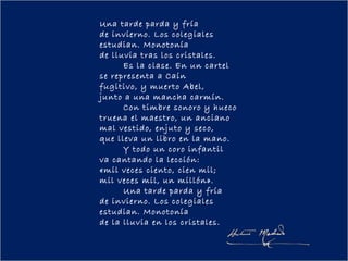 Una tarde parda y fría
de invierno. Los colegiales
estudian. Monotonía
de lluvia tras los cristales.
        Es la clase. En un cartel
se representa a Caín
fugitivo, y muerto Abel,
junto a una mancha carmín.
        Con timbre sonoro y hueco
truena el maestro, un anciano
mal vestido, enjuto y seco,
que lleva un libro en la mano.
        Y todo un coro infantil
va cantando la lección:
«mil veces ciento, cien mil;
mil veces mil, un millón».
        Una tarde parda y fría
de invierno. Los colegiales
estudian. Monotonía
de la lluvia en los cristales.
 
