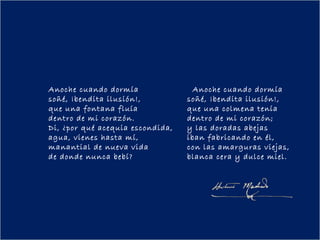 Anoche cuando dormía                Anoche cuando dormía
soñé, ¡bendita ilusión!,          soñé, ¡bendita ilusión!,
que una fontana fluía             que una colmena tenía
dentro de mi corazón.             dentro de mi corazón;
Di, ¿por qué acequia escondida,   y las doradas abejas
agua, vienes hasta mí,            iban fabricando en él,
manantial de nueva vida           con las amarguras viejas,
de donde nunca bebí?              blanca cera y dulce miel.
 