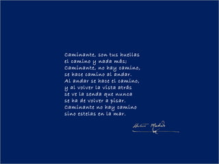 Caminante, son tus huellas
el camino y nada más;
Caminante, no hay camino,
se hace camino al andar.
Al andar se hace el camino,
y al volver la vista atrás
se ve la senda que nunca
se ha de volver a pisar.
Caminante no hay camino
sino estelas en la mar.
 
