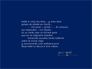 Daba el reloj las doce... y eran doce
golpes de azada en tierra...
        ... ¡Mi hora! —grité— ... El silencio
me respondió: —No temas;
tú no verás caer la última gota
que en la clepsidra tiembla.
        Dormirás muchas horas todavía
sobre la orilla vieja
y encontrarás una mañana pura
amarrada tu barca a otra ribera.
 