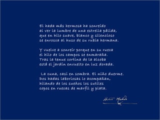 El hada más hermosa ha sonreído
al ver la lumbre de una estrella pálida,
que en hilo suave, blanco y silencioso
se enrosca al huso de su rubia hermana.
  
Y vuelve a sonreír porque en su rueca
el hilo de los campos se enmaraña.
Tras la tenue cortina de la alcoba
está el jardín envuelto en luz dorada.
  
 La cuna, casi en sombra. El niño duerme.
Dos hadas laboriosas lo acompañan,
hilando de los sueños los sutiles
copos en ruecas de marfil y plata.
 