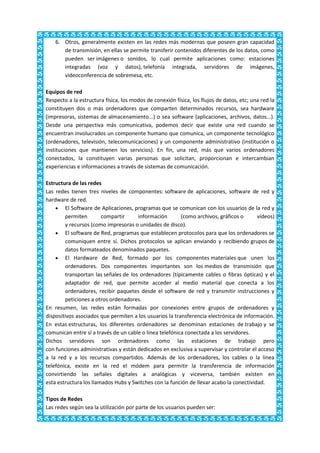 6. Otros, generalmente existen en las redes más modernas que poseen gran capacidad
       de transmisión, en ellas se permite transferir contenidos diferentes de los datos, como
       pueden ser imágenes o sonidos, lo cual permite aplicaciones como: estaciones
       integradas (voz y datos), telefonía integrada, servidores de imágenes,
       videoconferencia de sobremesa, etc.

Equipos de red
Respecto a la estructura física, los modos de conexión física, los flujos de datos, etc; una red la
constituyen dos o más ordenadores que comparten determinados recursos, sea hardware
(impresoras, sistemas de almacenamiento...) o sea software (aplicaciones, archivos, datos...).
Desde una perspectiva más comunicativa, podemos decir que existe una red cuando se
encuentran involucrados un componente humano que comunica, un componente tecnológico
(ordenadores, televisión, telecomunicaciones) y un componente administrativo (institución o
instituciones que mantienen los servicios). En fin, una red, más que varios ordenadores
conectados, la constituyen varias personas que solicitan, proporcionan e intercambian
experiencias e informaciones a través de sistemas de comunicación.

Estructura de las redes
Las redes tienen tres niveles de componentes: software de aplicaciones, software de red y
hardware de red.
        El Software de Aplicaciones, programas que se comunican con los usuarios de la red y
        permiten        compartir     información        (como archivos, gráficos o      vídeos)
        y recursos (como impresoras o unidades de disco).
        El software de Red, programas que establecen protocolos para que los ordenadores se
        comuniquen entre sí. Dichos protocolos se aplican enviando y recibiendo grupos de
        datos formateados denominados paquetes.
        El Hardware de Red, formado por los componentes materiales que unen los
        ordenadores. Dos componentes importantes son los medios de transmisión que
        transportan las señales de los ordenadores (típicamente cables o fibras ópticas) y el
        adaptador de red, que permite acceder al medio material que conecta a los
        ordenadores, recibir paquetes desde el software de red y transmitir instrucciones y
        peticiones a otros ordenadores.
En resumen, las redes están formadas por conexiones entre grupos de ordenadores y
dispositivos asociados que permiten a los usuarios la transferencia electrónica de información.
En estas estructuras, los diferentes ordenadores se denominan estaciones de trabajo y se
comunican entre sí a través de un cable o línea telefónica conectada a los servidores.
Dichos servidores son ordenadores como las estaciones de trabajo pero
con funciones administrativas y están dedicados en exclusiva a supervisar y controlar el acceso
a la red y a los recursos compartidos. Además de los ordenadores, los cables o la línea
telefónica, existe en la red el módem para permitir la transferencia de información
convirtiendo las señales digitales a analógicas y viceversa, también existen en
esta estructura los llamados Hubs y Switches con la función de llevar acabo la conectividad.

Tipos de Redes
Las redes según sea la utilización por parte de los usuarios pueden ser:
 