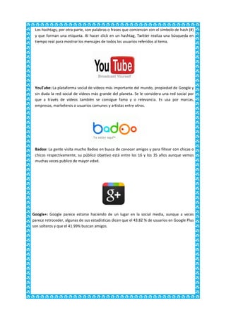 Los hashtags, por otra parte, son palabras o frases que comienzan con el símbolo de hash (#)
 y que forman una etiqueta. Al hacer click en un hashtag, Twitter realiza una búsqueda en
 tiempo real para mostrar los mensajes de todos los usuarios referidos al tema.




 YouTube: La plataforma social de vídeos más importante del mundo, propiedad de Google y
 sin duda la red social de vídeos más grande del planeta. Se le considera una red social por
 que a través de vídeos también se consigue fama y o relevancia. Es usa por marcas,
 empresas, marketeros o usuarios comunes y artistas entre otros.




 Badoo: La gente visita mucho Badoo en busca de conocer amigos y para filtear con chicas o
 chicos respectivamente, su público objetivo está entre los 16 y los 35 años aunque vemos
 muchas veces publico de mayor edad.




Google+: Google parece estarse haciendo de un lugar en la social media, aunque a veces
parece retroceder, algunas de sus estadísticas dicen que el 43.82 % de usuarios en Google Plus
son solteros y que el 41.99% buscan amigos.
 