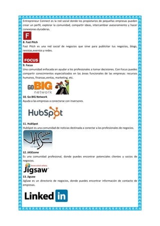 Entrepreneur Connect es la red social donde los propietarios de pequeñas empresas pueden
crear un perfil, explorar la comunidad, compartir ideas, intercambiar asesoramiento y hacer
conexiones duraderas.



8. Fast Pitch
Fast Pitch es una red social de negocios que sirve para publicitar tus negocios, blogs,
revistas,eventos y redes.



9. Focus
Una comunidad enfocada en ayudar a los profesionales a tomar decisiones. Con Focus puedes
compartir conocimientos especializados en las áreas funcionales de las empresas: recursos
humanos, finanzas,ventas, marketing, etc.




10. Go BIG Network
Ayuda a las empresas a conectarse con inversores.




11. HubSpot
HubSpot es una comunidad de noticias destinada a conectar a los profesionales de negocios.




12. JASEzone
Es una comunidad profesional, donde puedes encontrar potenciales clientes y socios de
negocios.




13. Jigsaw
JigSaw es un directorio de negocios, donde puedes encontrar información de contacto de
empresas.
 