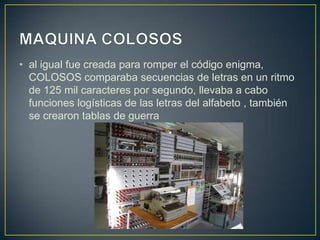 • al igual fue creada para romper el código enigma,
COLOSOS comparaba secuencias de letras en un ritmo
de 125 mil caracteres por segundo, llevaba a cabo
funciones logísticas de las letras del alfabeto , también
se crearon tablas de guerra
 