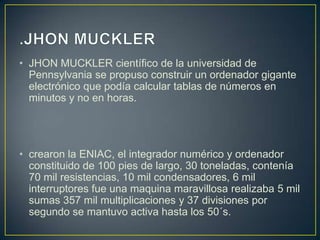 • JHON MUCKLER científico de la universidad de
Pennsylvania se propuso construir un ordenador gigante
electrónico que podía calcular tablas de números en
minutos y no en horas.
• crearon la ENIAC, el integrador numérico y ordenador
constituido de 100 pies de largo, 30 toneladas, contenía
70 mil resistencias, 10 mil condensadores, 6 mil
interruptores fue una maquina maravillosa realizaba 5 mil
sumas 357 mil multiplicaciones y 37 divisiones por
segundo se mantuvo activa hasta los 50´s.
 