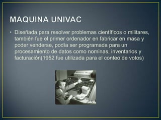 • Diseñada para resolver problemas científicos o militares,
también fue el primer ordenador en fabricar en masa y
poder venderse, podía ser programada para un
procesamiento de datos como nominas, inventarios y
facturación(1952 fue utilizada para el conteo de votos)
 