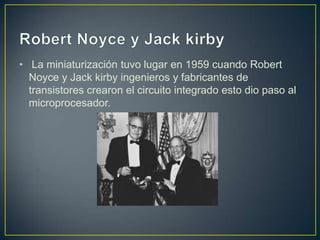 • La miniaturización tuvo lugar en 1959 cuando Robert
Noyce y Jack kirby ingenieros y fabricantes de
transistores crearon el circuito integrado esto dio paso al
microprocesador.
 