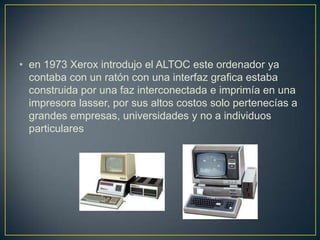 • en 1973 Xerox introdujo el ALTOC este ordenador ya
contaba con un ratón con una interfaz grafica estaba
construida por una faz interconectada e imprimía en una
impresora lasser, por sus altos costos solo pertenecías a
grandes empresas, universidades y no a individuos
particulares
 