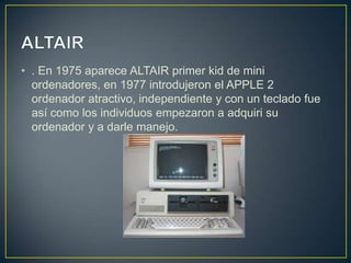 • . En 1975 aparece ALTAIR primer kid de mini
ordenadores, en 1977 introdujeron el APPLE 2
ordenador atractivo, independiente y con un teclado fue
así como los individuos empezaron a adquiri su
ordenador y a darle manejo.
 