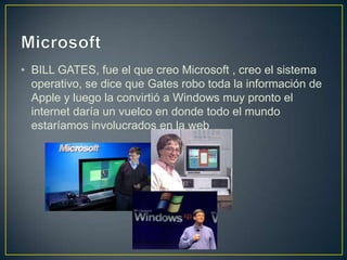 • BILL GATES, fue el que creo Microsoft , creo el sistema
operativo, se dice que Gates robo toda la información de
Apple y luego la convirtió a Windows muy pronto el
internet daría un vuelco en donde todo el mundo
estaríamos involucrados en la web
 