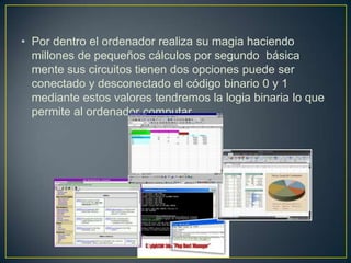 • Por dentro el ordenador realiza su magia haciendo
millones de pequeños cálculos por segundo básica
mente sus circuitos tienen dos opciones puede ser
conectado y desconectado el código binario 0 y 1
mediante estos valores tendremos la logia binaria lo que
permite al ordenador computar.
 