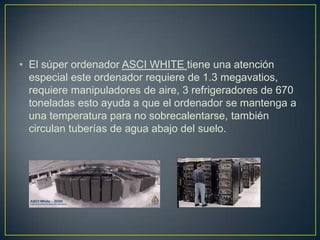 • El súper ordenador ASCI WHITE tiene una atención
especial este ordenador requiere de 1.3 megavatios,
requiere manipuladores de aire, 3 refrigeradores de 670
toneladas esto ayuda a que el ordenador se mantenga a
una temperatura para no sobrecalentarse, también
circulan tuberías de agua abajo del suelo.
 