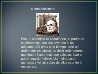Fue un científico extraordinario, el padre de
la informática con sus inventos él se
adelanto 100 años a su tiempo, creó un
ordenador mecánico, es decir ordenadores
que iban a hacer más que calcular, iban a
poder guardar información, almacenar
números y volver sobre de ellos cuando lo
necesitara.
CHARLES BABBAGE
 