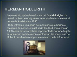 • La evolución del ordenador vino al final del siglo xlx
cuando miles de emigrantes amenazaban con elevar el
censo de América en 1890.
• 1887 introdujo una serie de maquinas que harían el
recuento de censo, el cual sería tan fácil como contar
1,2,3 cada persona estaba representada por una tarjeta,
la tabulación se hacía con electricidad las maquinas de
Hollerith aceleraban el procesamiento de la información
 
