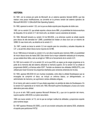 HISTORIA
En 1981, con la compra por parte de Microsoft, de un sistema operativo llamado QDOS, que tras
realizar unas pocas modificaciones, se convierte en la primera versión del sistema operativo de
Microsoft MS-DOS 1.0 (MicroSoft Disk Operating System).
En 1982, aparece la versión 1.25, con la que se añade soporte para disquetes de doble cara.
1983, con su versión 2.0, que añade soporte a discos duros IBM, y la posibilidad de lectura-escritura
de disquetes. En la versión 2.11 del mismo año, se añaden nuevos caracteres de teclado.
En 1984, Microsoft lanzaría su versión 3.0 de MS-DOS, y es entonces cuando se añade soporte
para discos de alta densidad de 1,2MB y posibilidad de instalar un disco duro con un máximo de
32MB. En ese mismo año, se añadiría en la versión 3.1.
En 1987, cuando se lanza la versión 3.3 con soporte para los conocidos y actuales disquetes de
3,5", y se permite utilizar discos duros mayores de 32 MB.
Es en 1988 lanza al mercado su versión 4.0 y con ella el soporte para memoria XMS y la posibilidad
de incluir discos duros de hasta 2GB. Esta versión fue la mayor catástrofe realizada por la empresa,
ya que estaba llena fallos, esto se arregló en 1989 con el lanzamiento de la versión 4.01.
En 1991 de la versión 4.01 a la versión 5.0, en la que DOS, es capaz ya de cargar programas en la
parte de la memoria alta del sistema utilizando la memoria superior, En la versión 5.0 se añade el
programador BASIC y el famoso editor EDIT. También se añadieron las utilidades UNDELETE y una
utilidad para hacer funcionar los programas diseñados para versiones anteriores de ms-dos.
En 1993, aparece MS-DOS 6.0 con muchas novedades, entre ellas la utilidad Doublespace que se
encargaba de comprimir el disco, se incluyó un antivirus básico, un defragmentador, un
administrador de memoria y se suprimieron ciertas utilidades antiguas,
En el mismo año sale la versión 6.2 que añade seguridad a la pérdida de datos de Doublespace. En
la versión 6.21 aparecida en el mismo año 1993, Microsoft suprime Doublespace y busca una nueva
alternativa para esta utilidad.
Es ya en el año 1995 cuando aparece Microsoft Windows 95, y que con la aparición del mismo,
supone apartar a MS-DOS a un plano secundario.
1995 una nueva versión, la 7.0, con la que se corrigen multitud de utilidades y proporciona soporte
para nombres largos
En 1997 aparece Windows 95 OSR2, y con él una revisión exhaustiva del sistema DOS, añadiendo
el soporte para particiones FAT32

 