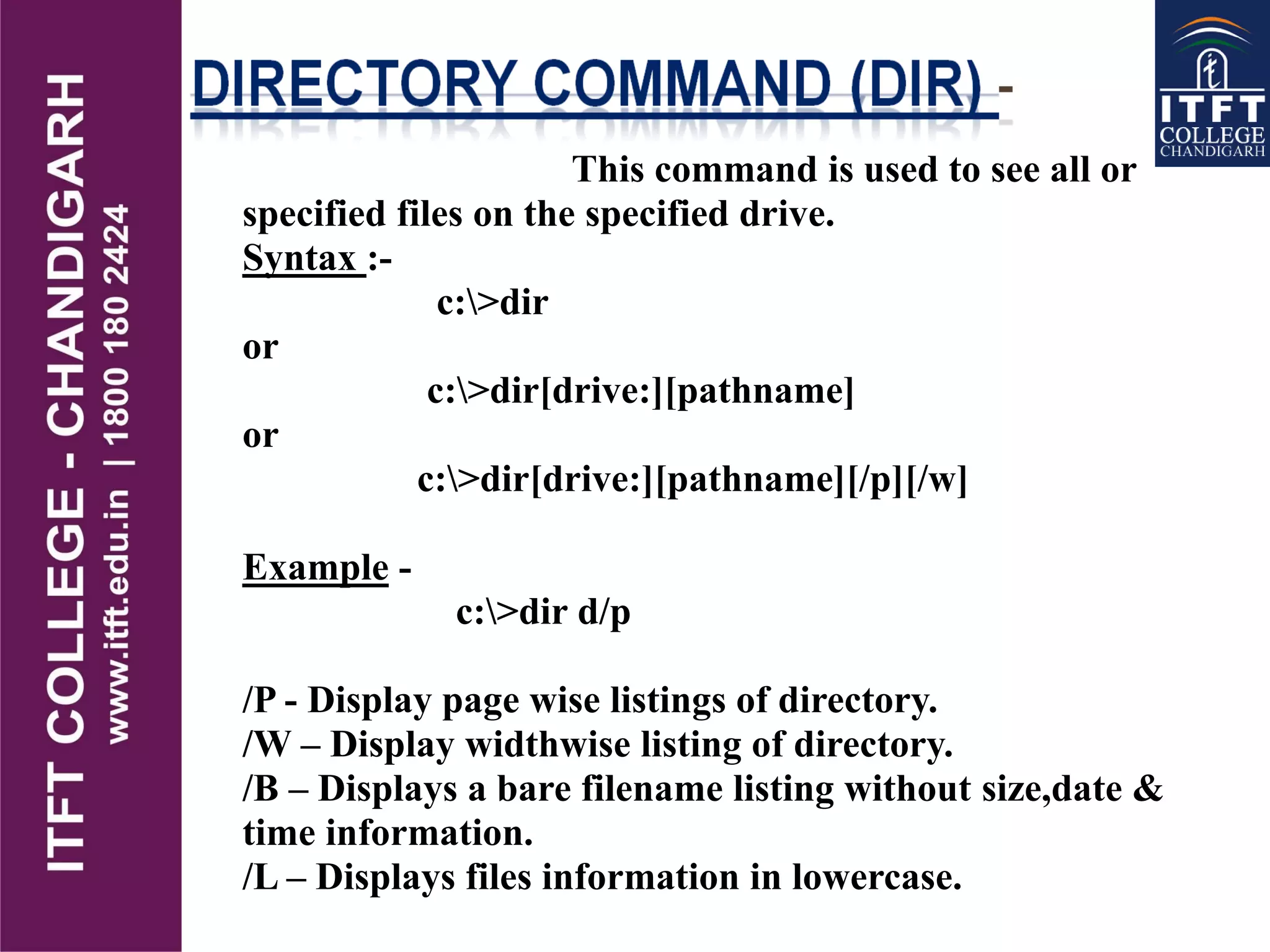 This command is used to see all or
specified files on the specified drive.
Syntax :-
c:>dir
or
c:>dir[drive:][pathname]
or
c:>dir[drive:][pathname][/p][/w]
Example -
c:>dir d/p
/P - Display page wise listings of directory.
/W – Display widthwise listing of directory.
/B – Displays a bare filename listing without size,date &
time information.
/L – Displays files information in lowercase.
 