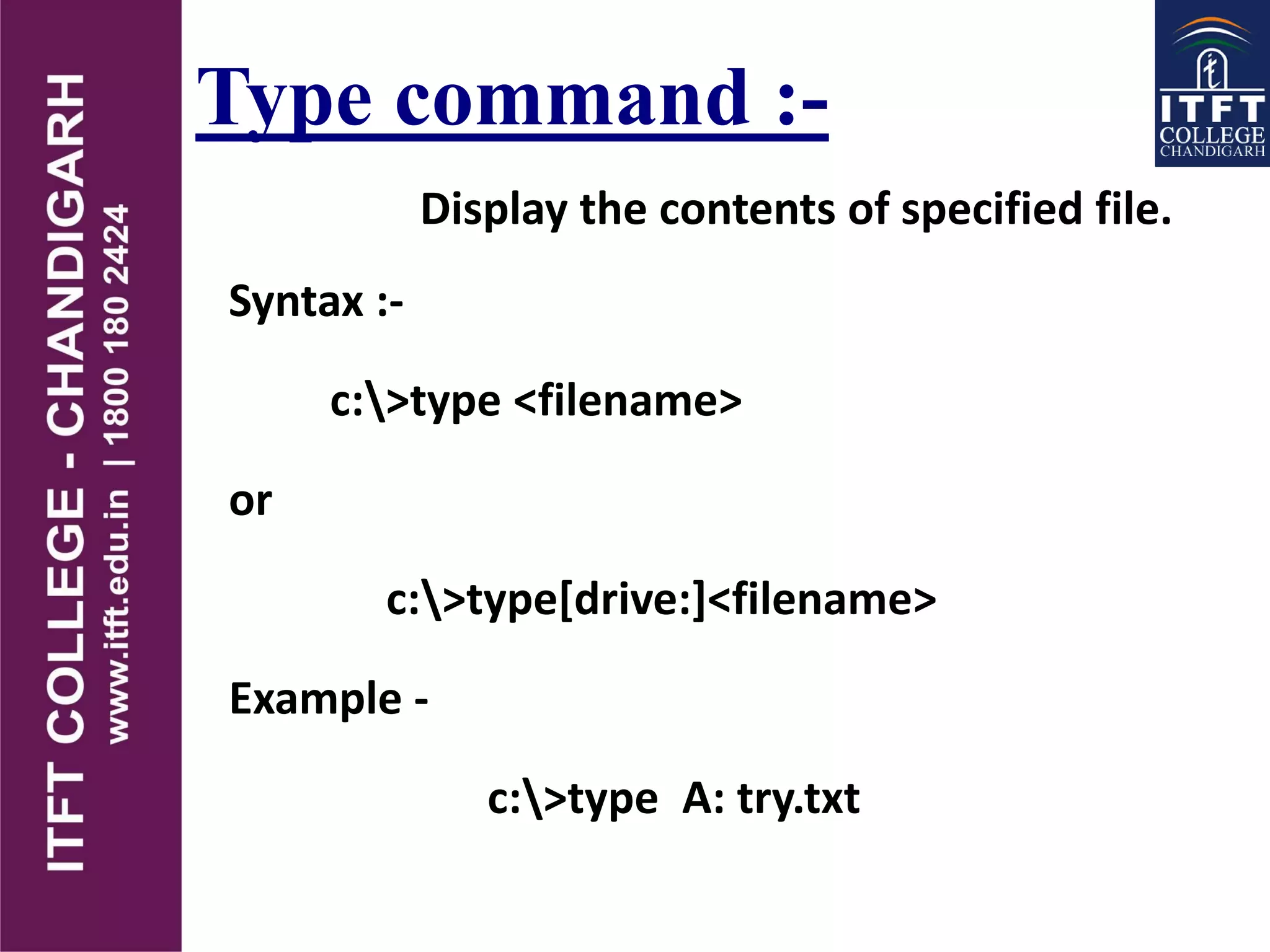 Type command :-
Display the contents of specified file.
Syntax :-
c:>type <filename>
or
c:>type[drive:]<filename>
Example -
c:>type A: try.txt
 