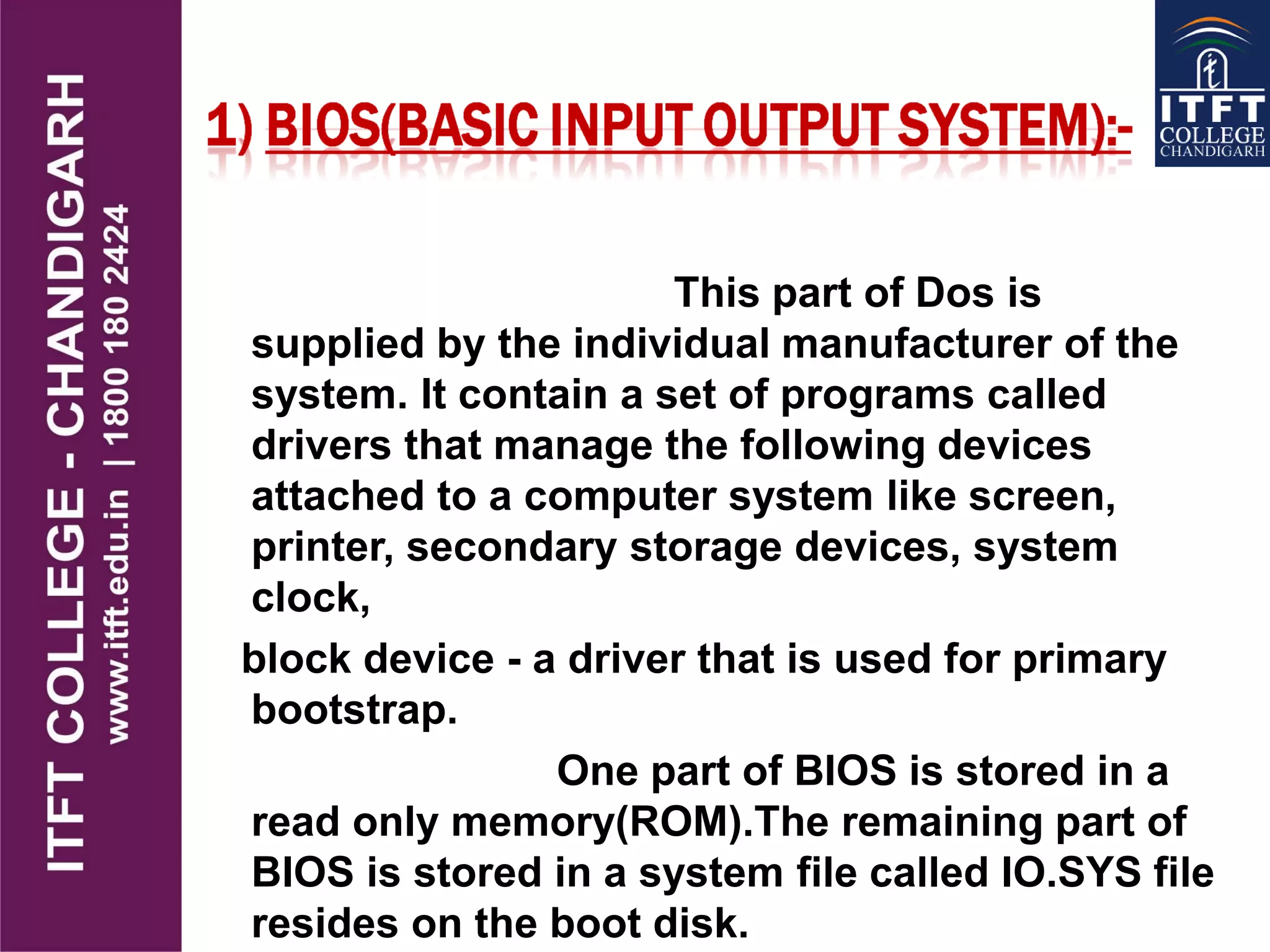 This part of Dos is
supplied by the individual manufacturer of the
system. It contain a set of programs called
drivers that manage the following devices
attached to a computer system like screen,
printer, secondary storage devices, system
clock,
block device - a driver that is used for primary
bootstrap.
One part of BIOS is stored in a
read only memory(ROM).The remaining part of
BIOS is stored in a system file called IO.SYS file
resides on the boot disk.
 