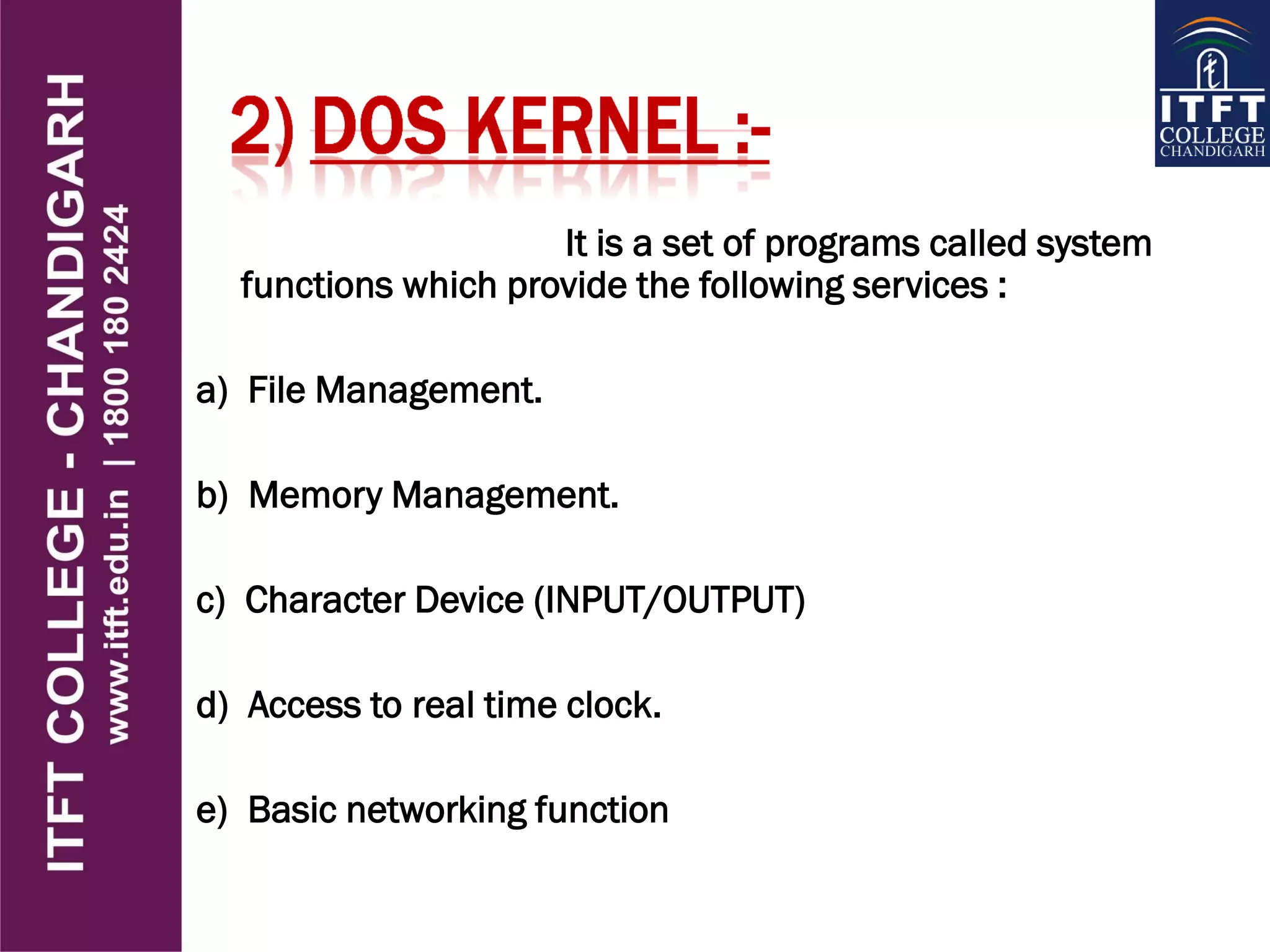 It is a set of programs called system
functions which provide the following services :
a) File Management.
b) Memory Management.
c) Character Device (INPUT/OUTPUT)‫‏‬
d) Access to real time clock.
e) Basic networking function
 