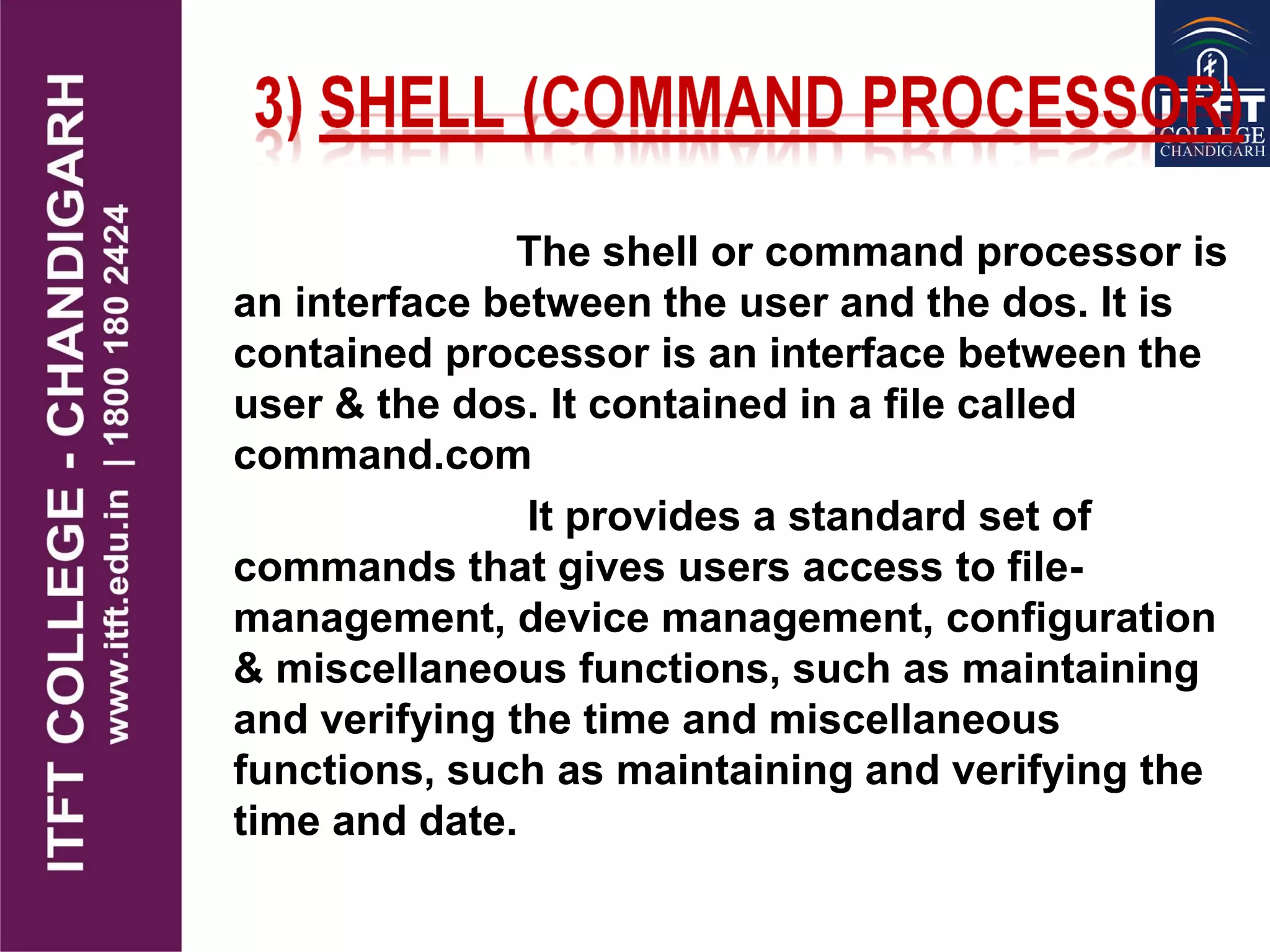 The shell or command processor is
an interface between the user and the dos. It is
contained processor is an interface between the
user & the dos. It contained in a file called
command.com
It provides a standard set of
commands that gives users access to file-
management, device management, configuration
& miscellaneous functions, such as maintaining
and verifying the time and miscellaneous
functions, such as maintaining and verifying the
time and date.
 