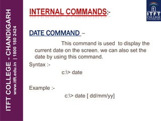DATE COMMAND –
This command is used to display the
current date on the screen. we can also set the
date by using this command.
Syntax :-
c:> date
Example :-
c:> date [ dd/mm/yy]
 
