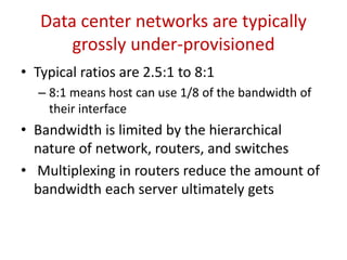 1. Introduction
• Data centers are typically under-provisioned
 Expensive to build a 1:1 bi-section bandwidth
 Number of actual paths supported is actually small (even though ECMP is used)
• Under-provisioned nature of data centers is a problem for clouds or
hosting companies
 Cloud data centers are typically big
 Limit on multi-paths on the current network architecture
 Cloud is used by many people and organizations – opens doors for attacks
 Third, an application owner has no or little control over the underlying network in a
cloud data-center
• Under-provisioning not a problem in a corporate data center
 Data center managers have full control over the architecture and structure
 
