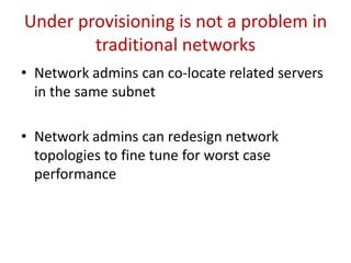 Introduction
• Solving this new type of DOS is difficult without human
intervention
• Damage is reduced if virtualized and self-service data centers are
used
• Contributions of this paper:
 Identify a new form of DOS attack in a cloud data-center, and verify that such
an attack could be carried out in a real cloud data-center
 Propose and evaluate a new mechanism for applications to dynamically
relocate to a different infrastructure when the desired Quality of Service (QoS)
could not be met
 Propose and evaluate a new available bandwidth detection technique which
can accurately determine the available bandwidth in a high speed network
 