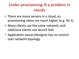 2. A New Form of DOS Attack
• The gross under-provisioning and the public nature of a cloud
data-center open a potential venue for exploit
• Saturation of network bandwidth against other applications in the
same network is the key to this attack
• Aggregate capacity of hosts greatly exceeds the uplink capacity
• In Fig. 1, Link A, B, and C are the uplinks of router R5, R1 and R2
respectively
• Transmission of enough traffic from hosts to hosts of different
subnets will ensure the saturation of the uplink
 