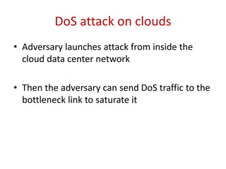 2. A New Form of DOS Attack
• Example:-
Let us consider Link B as a target, assuming Link B is the active link
and Link C is a fail-over link. To saturate Link B, an adversary
needs to send traffic from a host in R1’s subnet (e.g., H1) to another
host in a different subnet (e.g., H5). Due to under-provisioning, a
small number of hosts in R1’s subnet are sufficient to saturate link
B.
• Two types of attack:
• Targeted – attacking of a specific subnet
• Untargeted – attacking of any subnet
 