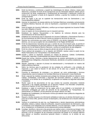(Primera Sección-Vespertina) DIARIO OFICIAL Lunes 11 de agosto de 2014 
XXVI. Emitir los términos y condiciones y expedir las metodologías de cálculo, criterios y bases para 
determinar y actualizar el monto de las aportaciones que los interesados deberán realizar para la 
construcción de obras, ampliaciones y modificaciones de transmisión y distribución cuando los 
costos no se recuperen a través de la regulación tarifaria, y aprobar los modelos de convenio 
correspondientes; 
XXVII. Emitir las reglas a las que se sujetarán las transacciones entre los Generadores y sus 
Comercializadores afiliados; 
XXVIII. Autorizar la importación de energía eléctrica de Centrales Eléctricas conectadas exclusivamente 
al Sistema Eléctrico Nacional, así como la importación y exportación en modalidad de abasto 
aislado; 
XXIX. Llevar el registro de Usuarios Calificados y verificar que se hayan registrado los Usuarios Finales 
que están obligados a hacerlo; 
XXX. Llevar el registro de Comercializadores que no requieren permiso; 
XXXI. Establecer los Ingresos Recuperables y los objetivos de cobranza eficiente para los 
Suministradores de Servicios Básicos; 
XXXII. Establecer los mecanismos para la asignación de Usuarios Calificados y Generadores Exentos a 
los Suministradores de Último Recurso cuando se requiera en términos de esta Ley; 
XXXIII. Resolver las controversias que surjan entre el CENACE y los demás integrantes de la industria 
eléctrica, una vez que se agoten las vías establecidas en las Reglas del Mercado; 
XXXIV. Emitir las disposiciones necesarias para que, a cambio de una remuneración justa, se permita el 
acceso a los prestadores de servicios públicos de otras industrias que utilicen las instalaciones y 
derechos de vía del Sistema Eléctrico Nacional, y verificar el cumplimiento de esta obligación; 
XXXV. Emitir los criterios a que se refiere el segundo párrafo del artículo 34 de esta Ley; 
XXXVI. Previa solicitud del propietario y la no objeción del CENACE, resolver sobre la cesión de las 
Redes Particulares a los Transportistas o los Distribuidores; 
XXXVII. Expedir y aplicar la regulación necesaria en materia de eficiencia, Calidad, Confiabilidad, 
Continuidad, seguridad y sustentabilidad del Sistema Eléctrico Nacional; 
XXXVIII. Expedir las normas, directivas y demás disposiciones de carácter administrativo en materia de 
Redes Eléctricas Inteligentes y Generación Distribuida, atendiendo a la política establecida por la 
Secretaría; 
XXXIX. Regular, supervisar y ejecutar el proceso de estandarización y normalización en materia del 
Sistema Eléctrico Nacional; 
XL. Definir los términos para la aprobación de las unidades de verificación y las unidades de 
inspección a que alude la fracción IV del artículo 33 de esta Ley y expedir los formatos 
correspondientes; 
XLI. Fomentar la capacitación de empresas y su personal, así como profesionales y técnicos 
independientes, para la instalación de Centrales Eléctricas de Generación Limpia Distribuida; 
XLII. Dictar o ejecutar las medidas necesarias para proteger los intereses del público en relación con la 
Calidad, Confiabilidad, Continuidad y seguridad del Suministro Eléctrico, y solicitar a otras 
autoridades, en el ámbito de su competencia, la aplicación de medidas de seguridad adicionales 
o necesarias; 
XLIII. Recibir copia de los documentos en los que consten los acuerdos alcanzados mediante 
negociación o las medidas decretadas por el Ejecutivo Federal o los tribunales competentes, 
conforme al Capítulo VIII del Título Segundo de esta Ley; 
XLIV. Establecer y vigilar el cumplimiento de las reglas sobre el uso indebido y la transmisión de 
información privilegiada por parte del personal de las autoridades, los Transportistas, los 
Distribuidores y el CENACE y de las personas que tengan relación con ellos; 
XLV. Establecer las modalidades y la información mínima que deberán hacer pública los integrantes de 
la industria eléctrica; 
XLVI. Requerir y facilitar el acceso a la información señalada en esta Ley y la demás información que, a 
juicio de la misma CRE, permita conocer el desempeño y las tendencias de la industria eléctrica 
nacional; 
XLVII. Verificar el cumplimiento de esta Ley, sus Reglamentos y demás disposiciones administrativas 
aplicables, ordenar y realizar visitas de verificación, requerir la presentación de información y citar 
a comparecer a los integrantes de la industria eléctrica, a fin de supervisar y vigilar, en el ámbito 
de su competencia, el cumplimiento de las disposiciones jurídicas aplicables; 
XLVIII. Investigar, identificar y denunciar a las personas que realicen actos u omisiones que tengan como 
objeto o consecuencia directa o indirecta influir en la toma de decisión de un servidor público, del 
personal o de los consejeros de las empresas productivas del Estado en la industria eléctrica 
para obtener un beneficio económico personal directo o indirecto, en el ámbito de sus 
atribuciones; 
 