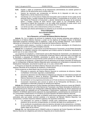 Lunes 11 de agosto de 2014 DIARIO OFICIAL (Primera Sección-Vespertina) 
XLIX. Expedir y vigilar el cumplimiento de las disposiciones administrativas de carácter general en 
relación con las atribuciones que le confiere esta Ley; 
L. Imponer las sanciones que correspondan en términos de lo dispuesto en esta Ley, sus 
Reglamentos y demás disposiciones jurídicas; 
LI. Coordinarse con la Procuraduría Federal del Consumidor para la atención de las quejas de las 
personas físicas y morales usuarias del Suministro Básico y comprendidas en el artículo 2 de la 
Ley Federal de Protección al Consumidor y atender directamente las quejas de las personas 
físicas y morales usuarias de dicho servicio cuyas quejas no son procedentes ante la 
Procuraduría Federal del Consumidor o en las cuales dicha autoridad no puede actuar como 
árbitro, de acuerdo con lo establecido en los artículos 99 y 117 de dicha ley; 
LII. Las demás que éste y otros ordenamientos jurídicos le confieran, y 
LIII. Interpretar para efectos administrativos la presente Ley en el ámbito de sus facultades. 
TÍTULO SEGUNDO 
De la Industria Eléctrica 
Capítulo I 
De la Planeación y el Control del Sistema Eléctrico Nacional 
Artículo 13.- Con el objetivo de promover la instalación de los recursos suficientes para satisfacer la 
demanda en el Sistema Eléctrico Nacional y cumplir con los objetivos de Energías Limpias, la Secretaría 
desarrollará programas indicativos para la instalación y retiro de las Centrales Eléctricas, cuyos aspectos 
relevantes se incorporarán en el Programa de Desarrollo del Sistema Eléctrico Nacional. 
La Secretaría podrá preparar y coordinar la ejecución de los proyectos estratégicos de infraestructura 
necesarios para cumplir con la política energética nacional. 
Artículo 14.- La ampliación y modernización de la Red Nacional de Transmisión y de las Redes Generales 
de Distribución se realizarán conforme a los programas que al efecto autorice la Secretaría, escuchando la 
opinión que, en su caso, emita la CRE. 
Los programas de ampliación y modernización para la Red Nacional de Transmisión y los elementos de 
las Redes Generales de Distribución que correspondan al Mercado Eléctrico Mayorista serán autorizados por 
la Secretaría a propuesta del CENACE, escuchando la opinión que, en su caso, emita la CRE. Los 
Transportistas y Distribuidores correspondientes podrán participar en el desarrollo de dichos programas. 
Los programas de ampliación y modernización para los elementos de las Redes Generales de Distribución 
que no correspondan al Mercado Eléctrico Mayorista serán autorizados por la Secretaría a propuesta de los 
Distribuidores interesados, escuchando la opinión que, en su caso, emita la CRE. 
El Programa de Desarrollo del Sistema Eléctrico Nacional será emitido por la Secretaría e incorporará los 
aspectos relevantes de los programas de ampliación y modernización. 
Dichos programas se desarrollarán bajo los principios siguientes: 
I. Procurarán la operación del Sistema Eléctrico Nacional en condiciones de eficiencia, Calidad, 
Confiabilidad, Continuidad, seguridad y sustentabilidad; 
II. Incluirán los elementos de la Red Eléctrica Inteligente que reduzcan el costo total de provisión del 
Suministro Eléctrico o eleven la eficiencia, Confiabilidad, Calidad o seguridad del Sistema 
Eléctrico Nacional de forma económicamente viable; 
III. Se coordinarán con los programas promovidos por el Fondo de Servicio Universal Eléctrico, y 
IV. Incorporarán mecanismos para conocer la opinión de los Participantes del Mercado y de los 
interesados en desarrollar proyectos de infraestructura eléctrica. 
Artículo 15.- El Estado ejercerá el Control Operativo del Sistema Eléctrico Nacional a través del CENACE, 
quien determinará los elementos de la Red Nacional de Transmisión y las Redes Generales de Distribución y 
las operaciones de los mismos que correspondan al Mercado Eléctrico Mayorista; las demás operaciones de 
estas redes podrán ser realizadas por los Transportistas o Distribuidores, sujetándose a la coordinación del 
CENACE. El CENACE determinará la asignación de responsabilidades y procedimientos de coordinación con 
los Transportistas y Distribuidores a fin de ejercer el Control Operativo del Sistema Eléctrico Nacional. 
Para el mejor cumplimiento de su objeto, el CENACE podrá formar asociaciones o celebrar contratos con 
particulares para que presten servicios auxiliares a la operación del Mercado Eléctrico Mayorista. Las 
asociaciones y contratos respectivos deberán sujetarse a las siguientes condiciones: 
I. Los particulares con quienes el CENACE contrate serán solidariamente responsables por la 
prestación de los servicios correspondientes, en el ámbito del objeto de su participación, y 
II. En la constitución de gravámenes sobre los derechos derivados de las asociaciones y contratos, 
se hará constar que, bajo ninguna circunstancia, se podrán dar en garantía los bienes del dominio 
público objeto de los mismos. 
Artículo 16.- Las instrucciones que el CENACE emita en el ejercicio del Control Operativo del Sistema 
Eléctrico Nacional son obligatorias para todos los integrantes de la industria eléctrica. 
 