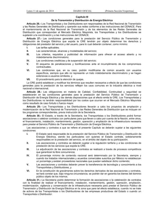 Lunes 11 de agosto de 2014 DIARIO OFICIAL (Primera Sección-Vespertina) 
Capítulo III 
De la Transmisión y Distribución de Energía Eléctrica 
Artículo 26.- Los Transportistas y los Distribuidores son responsables de la Red Nacional de Transmisión 
y las Redes Generales de Distribución y operarán sus redes conforme a las instrucciones del CENACE. Para 
el mantenimiento de la Red Nacional de Transmisión y de los elementos de las Redes Generales de 
Distribución que correspondan al Mercado Eléctrico Mayorista, los Transportistas y los Distribuidores se 
sujetarán a la coordinación y a las instrucciones del CENACE. 
Artículo 27.- Las condiciones generales para la prestación del Servicio Público de Transmisión y 
Distribución de Energía Eléctrica que expida la CRE tendrán por objeto determinar los derechos y 
obligaciones del prestador del servicio y del usuario, para lo cual deberán contener, como mínimo: 
I. Las tarifas aplicables; 
II. Las características, alcances y modalidades del servicio; 
III. Los criterios, requisitos y publicidad de información para ofrecer el acceso abierto y no 
indebidamente discriminatorio; 
IV. Las condiciones crediticias y de suspensión del servicio; 
V. El esquema de penalizaciones y bonificaciones ante el incumplimiento de los compromisos 
contractuales; 
VI. Las condiciones que, en su caso, podrán modificarse de común acuerdo con usuarios 
específicos, siempre que ello no represente un trato indebidamente discriminatorio y se hagan 
extensivas a usuarios similares, y 
VII. El procedimiento para la atención de quejas. 
La CRE podrá establecer y modificar los términos que resulten necesarios a efecto de que las condiciones 
generales para la prestación de los servicios reflejen los usos comunes en la industria eléctrica a nivel 
nacional e internacional. 
Artículo 28.- Las obligaciones en materia de Calidad, Confiabilidad, Continuidad y seguridad se 
establecerán en las condiciones generales para la prestación del Servicio Público de Transmisión y 
Distribución de Energía Eléctrica y las demás disposiciones que al efecto emita la CRE. Los Transportistas y 
los Distribuidores no tendrán responsabilidad por los costos que ocurran en el Mercado Eléctrico Mayorista 
como resultado de caso fortuito o fuerza mayor. 
Artículo 29.- Los Transportistas y los Distribuidores llevarán a cabo los proyectos de ampliación y 
modernización de la Red Nacional de Transmisión y las Redes Generales de Distribución que se incluyan en 
los programas correspondientes, previa instrucción de la Secretaría. 
Artículo 30.- El Estado, a través de la Secretaría, los Transportistas o los Distribuidores podrá formar 
asociaciones o celebrar contratos con particulares para que lleven a cabo por cuenta de la Nación, entre otros, 
el financiamiento, instalación, mantenimiento, gestión, operación y ampliación de la infraestructura necesaria 
para prestar el Servicio Público de Transmisión y Distribución de Energía Eléctrica. 
Las asociaciones y contratos a que se refiere el presente Capítulo se deberán sujetar a las siguientes 
condiciones: 
I. El Estado será responsable de la prestación del Servicio Público de Transmisión y Distribución de 
Energía Eléctrica, siendo los particulares con quienes el Estado contrate, solidariamente 
responsables en la prestación del servicio, en el ámbito del objeto de su participación; 
II. Las asociaciones y contratos se deberán sujetar a la regulación tarifaria y a las condiciones de 
prestación de los servicios que expida la CRE; 
III. La adjudicación de las asociaciones y contratos se realizará a través de procesos competitivos 
que garanticen la libre concurrencia; 
IV. El porcentaje mínimo de contenido nacional será determinado por la Secretaría, siempre y 
cuando los tratados internacionales y acuerdos comerciales suscritos por México no establezcan 
un porcentaje y existan proveedores nacionales que puedan satisfacer dicho contenido; 
V. Las asociaciones y contratos deberán prever la transferencia de tecnología y conocimiento a los 
Transportistas y Distribuidores, y 
VI. En la constitución de gravámenes sobre los derechos derivados de las asociaciones y contratos, 
se hará constar que, bajo ninguna circunstancia, se podrán dar en garantía los bienes del dominio 
público objeto de los mismos. 
Artículo 31.- La Secretaría podrá determinar la formación de asociaciones o la celebración de contratos 
con la finalidad de realizar el financiamiento, instalación, mantenimiento, gestión, operación, ampliación, 
modernización, vigilancia y conservación de la infraestructura necesaria para prestar el Servicio Público de 
Transmisión y Distribución de Energía Eléctrica en la zona que para tal efecto establezca, cuando no se trate 
de activos de los Transportistas o los Distribuidores de las empresas productivas del Estado o cuando un 
Transportista o Distribuidor: 
 