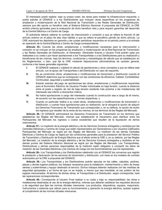 Lunes 11 de agosto de 2014 DIARIO OFICIAL (Primera Sección-Vespertina) 
El interesado podrá realizar, bajo su propio costo, las obras para instalar la infraestructura requerida, o 
podrá solicitar al CENACE o a los Distribuidores que incluyan obras específicas en los programas de 
ampliación y modernización de la Red Nacional de Transmisión y las Redes Generales de Distribución, 
siempre que ello aporte un beneficio neto al Sistema Eléctrico Nacional. A propuesta del CENACE, la CRE 
emitirá criterios generales para la evaluación de dicho beneficio neto y para requerir garantías del desarrollo 
de la Central Eléctrica o el Centro de Carga. 
El solicitante deberá celebrar el contrato de interconexión o conexión a que se refiere la fracción III del 
artículo anterior en el plazo de diez días hábiles a que se refiere el penúltimo párrafo de dicho artículo. La 
CRE autorizará los depósitos en garantía y las cuotas periódicas requeridos en el periodo previo a la entrada 
en operación de la Central Eléctrica o Centro de Carga correspondiente. 
Artículo 35.- Cuando las obras, ampliaciones o modificaciones necesarias para la interconexión o 
conexión no se incluyan en los programas de ampliación y modernización de la Red Nacional de Transmisión 
y las Redes Generales de Distribución, el Generador, Generador Exento o Usuario Final podrán optar por 
realizarlas a su costa o por hacer aportaciones a los Transportistas o a los Distribuidores para su realización y 
beneficiarse de las mismas, bajo los términos, condiciones y metodologías de cálculo que se establezcan en 
los Reglamentos, o bien, que fije la CRE mediante disposiciones administrativas de carácter general, 
conforme a las bases generales siguientes: 
I. El CENACE realizará o validará el cálculo de aportaciones y otros conceptos a que se refiere este 
artículo, con el apoyo del Transportista o del Distribuidor en caso de requerirlo; 
II. No se construirán obras, ampliaciones o modificaciones de transmisión y distribución cuando el 
CENACE determine que se contraponen con las condiciones de eficiencia, Calidad, Confiabilidad, 
Continuidad, seguridad y sustentabilidad; 
III. Estarán exentas del pago de aportaciones las obras, ampliaciones y modificaciones requeridas 
para el Suministro Eléctrico de Usuarios Finales individuales en baja tensión, cuando la distancia 
entre el poste o registro de red de baja tensión existente más próxima a las instalaciones del 
interesado sea inferior a doscientos metros; 
IV. No habrá aportaciones a cargo del interesado cuando la construcción sea a cargo de él mismo, 
de acuerdo con las especificaciones y normas respectivas, y 
V. Cuando un particular realice a su costa obras, ampliaciones o modificaciones de transmisión o 
distribución, o cuando hace aportaciones para su realización, se le otorgará la opción de adquirir 
los Derechos Financieros de Transmisión que correspondan o, en su defecto, la opción de recibir 
los ingresos que resulten de la venta de los mismos, en los términos de las Reglas del Mercado. 
Artículo 36.- El CENACE administrará los Derechos Financieros de Transmisión en los términos que 
establezcan las Reglas del Mercado, mismas que establecerán el mecanismo para distribuir entre los 
Participantes del Mercado los ingresos o costos excedentes que resulten de la liquidación de dichos 
instrumentos. 
Artículo 37.- La medición de la energía eléctrica y de los Servicios Conexos entregados y recibidos por las 
Centrales Eléctricas y Centros de Carga que estén representados por Generadores o por Usuarios Calificados 
Participantes del Mercado se regirá por las Reglas del Mercado. La medición de las demás Centrales 
Eléctricas y Centros de Carga se regirá por las condiciones generales para la prestación del Servicio Público 
de Transmisión y Distribución de Energía Eléctrica que al efecto emita la CRE o, en su defecto, por las Reglas 
del Mercado. La medición de la energía eléctrica y de los Servicios Conexos entregados y recibidos en los 
demás puntos del Sistema Eléctrico Nacional se regirá por las Reglas del Mercado. Los Transportistas, 
Distribuidores y demás personas responsables de la medición están obligados a compartir los datos de 
medición de las Centrales Eléctricas y los Centros de Carga con los Suministradores que los representan. 
Artículo 38.- Los Transportistas y los Distribuidores celebrarán con el CENACE los convenios que regirán 
la prestación y facturación de los servicios de transmisión y distribución, con base en los modelos de contrato 
autorizados por la CRE a propuesta del CENACE. 
Artículo 39.- Los Transportistas y los Distribuidores podrán ejecutar en las calles, calzadas, jardines, 
plazas y demás lugares públicos, los trabajos necesarios para la instalación, mantenimiento y retiro de líneas 
aéreas y subterráneas y equipo destinado al servicio. Dichos trabajos deberán realizarse con las medidas de 
seguridad apropiadas y en forma tal que no se impida, a menos que sea inevitable, el uso público de los 
lugares mencionados. Al término de dichas obras, el Transportista o el Distribuidor, según corresponda, hará 
las reparaciones correspondientes. 
Artículo 40.- Corresponde al Usuario Final realizar a su costa y bajo su responsabilidad, las obras e 
instalaciones destinadas al uso de la energía eléctrica, mismas que deberán satisfacer los requisitos técnicos 
y de seguridad que fijen las normas oficiales mexicanas. Los productos, dispositivos, equipos, maquinaria, 
instrumentos o sistemas que utilicen para su funcionamiento y operación la energía eléctrica, quedan sujetos 
al cumplimiento de las normas oficiales mexicanas. 
 