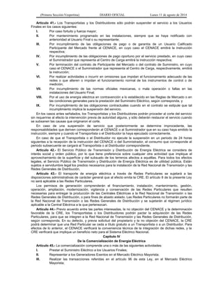 (Primera Sección-Vespertina) DIARIO OFICIAL Lunes 11 de agosto de 2014 
Artículo 41.- Los Transportistas y los Distribuidores sólo podrán suspender el servicio a los Usuarios 
Finales en los casos siguientes: 
I. Por caso fortuito y fuerza mayor; 
II. Por mantenimiento programado en las instalaciones, siempre que se haya notificado con 
anterioridad al Usuario Final o su representante; 
III. Por incumplimiento de las obligaciones de pago o de garantía de un Usuario Calificado 
Participante del Mercado frente al CENACE, en cuyo caso el CENACE emitirá la instrucción 
respectiva; 
IV. Por incumplimiento de las obligaciones de pago oportuno por el servicio prestado, en cuyo caso 
el Suministrador que representa al Centro de Carga emitirá la instrucción respectiva; 
V. Por terminación del contrato de Participante del Mercado o del contrato de Suministro, en cuyo 
caso el CENACE o el Suministrador que representa al Centro de Carga, respectivamente, emitirá 
la instrucción; 
VI. Por realizar actividades o incurrir en omisiones que impidan el funcionamiento adecuado de las 
redes o que alteren o impidan el funcionamiento normal de los instrumentos de control o de 
medición; 
VII. Por incumplimiento de las normas oficiales mexicanas, o mala operación o fallas en las 
instalaciones del Usuario Final; 
VIII. Por el uso de energía eléctrica en contravención a lo establecido en las Reglas de Mercado o en 
las condiciones generales para la prestación del Suministro Eléctrico, según corresponda, y 
IX. Por incumplimiento de las obligaciones contractuales cuando en el contrato se estipule que tal 
incumplimiento implica la suspensión del servicio. 
En los casos antes señalados, los Transportistas y los Distribuidores podrán proceder al corte del servicio 
sin requerirse al efecto la intervención previa de autoridad alguna, y sólo deberán restaurar el servicio cuando 
se subsanen las causas que originaron el corte. 
En caso de una suspensión de servicio que posteriormente se determine improcedente, las 
responsabilidades que deriven corresponderán al CENACE o al Suministrador que en su caso haya emitido la 
instrucción, siempre y cuando el Transportista o el Distribuidor la haya ejecutado correctamente. 
En caso de que el Transportista o el Distribuidor no ejecute la suspensión en un periodo de 24 horas 
siguientes a la recepción de la instrucción del CENACE o del Suministrador, el consumo que corresponde al 
periodo subsecuente se cargará al Transportista o al Distribuidor correspondiente. 
Artículo 42.- El Servicio Público de Transmisión y Distribución de Energía Eléctrica se considera de 
interés social y orden público, por lo que tiene preferencia sobre cualquier otra actividad que implique el 
aprovechamiento de la superficie y del subsuelo de los terrenos afectos a aquéllas. Para todos los efectos 
legales, el Servicio Público de Transmisión y Distribución de Energía Eléctrica es de utilidad pública. Están 
sujetos a servidumbre legal los predios necesarios para la instalación de la Red Nacional de Transmisión y las 
Redes Generales de Distribución. 
Artículo 43.- El transporte de energía eléctrica a través de Redes Particulares se sujetará a las 
disposiciones administrativas de carácter general que al efecto emita la CRE. El artículo 8 de la presente Ley 
no será aplicable a las Redes Particulares. 
Los permisos de generación comprenderán el financiamiento, instalación, mantenimiento, gestión, 
operación, ampliación, modernización, vigilancia y conservación de las Redes Particulares que resulten 
necesarias para entregar la producción de las Centrales Eléctricas a la Red Nacional de Transmisión o las 
Redes Generales de Distribución, o para fines de abasto aislado. Las Redes Particulares no formarán parte de 
la Red Nacional de Transmisión o las Redes Generales de Distribución y se sujetarán al régimen jurídico 
aplicable a la Central Eléctrica a la que pertenezcan. 
Artículo 44.- Previo acuerdo entre las partes interesadas, la no objeción del CENACE y la determinación 
favorable de la CRE, los Transportistas o los Distribuidores podrán pactar la adquisición de las Redes 
Particulares, para que se integren a la Red Nacional de Transmisión y las Redes Generales de Distribución, 
según corresponda. En su defecto, y previa solicitud del propietario y la no objeción del CENACE, la CRE 
podrá determinar que una Red Particular se ceda a título gratuito a un Transportista o a un Distribuidor. Para 
efectos de lo anterior, el CENACE verificará la conveniencia técnica de la integración de dichas redes, y la 
CRE verificará que implique un beneficio neto para el Sistema Eléctrico Nacional. 
Capítulo IV 
De la Comercialización de Energía Eléctrica 
Artículo 45.- La comercialización comprende una o más de las siguientes actividades: 
I. Prestar el Suministro Eléctrico a los Usuarios Finales; 
II. Representar a los Generadores Exentos en el Mercado Eléctrico Mayorista; 
III. Realizar las transacciones referidas en el artículo 96 de esta Ley, en el Mercado Eléctrico 
Mayorista; 
 