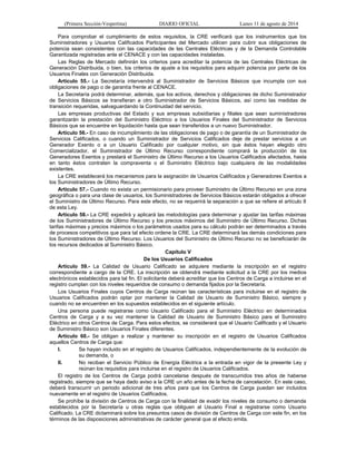 (Primera Sección-Vespertina) DIARIO OFICIAL Lunes 11 de agosto de 2014 
Para comprobar el cumplimiento de estos requisitos, la CRE verificará que los instrumentos que los 
Suministradores y Usuarios Calificados Participantes del Mercado utilicen para cubrir sus obligaciones de 
potencia sean consistentes con las capacidades de las Centrales Eléctricas y de la Demanda Controlable 
Garantizada registradas ante el CENACE y con las capacidades instaladas. 
Las Reglas de Mercado definirán los criterios para acreditar la potencia de las Centrales Eléctricas de 
Generación Distribuida, o bien, los criterios de ajuste a los requisitos para adquirir potencia por parte de los 
Usuarios Finales con Generación Distribuida. 
Artículo 55.- La Secretaría intervendrá al Suministrador de Servicios Básicos que incumpla con sus 
obligaciones de pago o de garantía frente al CENACE. 
La Secretaría podrá determinar, además, que los activos, derechos y obligaciones de dicho Suministrador 
de Servicios Básicos se transfieran a otro Suministrador de Servicios Básicos, así como las medidas de 
transición requeridas, salvaguardando la Continuidad del servicio. 
Las empresas productivas del Estado y sus empresas subsidiarias y filiales que sean suministradores 
garantizarán la prestación del Suministro Eléctrico a los Usuarios Finales del Suministrador de Servicios 
Básicos que se encuentre en liquidación hasta que sean transferidos a un nuevo Suministrador. 
Artículo 56.- En caso de incumplimiento de las obligaciones de pago o de garantía de un Suministrador de 
Servicios Calificados, o cuando un Suministrador de Servicios Calificados deje de prestar servicios a un 
Generador Exento o a un Usuario Calificado por cualquier motivo, sin que éstos hayan elegido otro 
Comercializador, el Suministrador de Último Recurso correspondiente comprará la producción de los 
Generadores Exentos y prestará el Suministro de Último Recurso a los Usuarios Calificados afectados, hasta 
en tanto éstos contraten la compraventa o el Suministro Eléctrico bajo cualquiera de las modalidades 
existentes. 
La CRE establecerá los mecanismos para la asignación de Usuarios Calificados y Generadores Exentos a 
los Suministradores de Último Recurso. 
Artículo 57.- Cuando no exista un permisionario para proveer Suministro de Último Recurso en una zona 
geográfica o para una clase de usuarios, los Suministradores de Servicios Básicos estarán obligados a ofrecer 
el Suministro de Último Recurso. Para este efecto, no se requerirá la separación a que se refiere el artículo 8 
de esta Ley. 
Artículo 58.- La CRE expedirá y aplicará las metodologías para determinar y ajustar las tarifas máximas 
de los Suministradores de Último Recurso y los precios máximos del Suministro de Último Recurso. Dichas 
tarifas máximas y precios máximos o los parámetros usados para su cálculo podrán ser determinados a través 
de procesos competitivos que para tal efecto ordene la CRE. La CRE determinará las demás condiciones para 
los Suministradores de Último Recurso. Los Usuarios del Suministro de Último Recurso no se beneficiarán de 
los recursos dedicados al Suministro Básico. 
Capítulo V 
De los Usuarios Calificados 
Artículo 59.- La Calidad de Usuario Calificado se adquiere mediante la inscripción en el registro 
correspondiente a cargo de la CRE. La inscripción se obtendrá mediante solicitud a la CRE por los medios 
electrónicos establecidos para tal fin. El solicitante deberá acreditar que los Centros de Carga a incluirse en el 
registro cumplan con los niveles requeridos de consumo o demanda fijados por la Secretaría. 
Los Usuarios Finales cuyos Centros de Carga reúnan las características para incluirse en el registro de 
Usuarios Calificados podrán optar por mantener la Calidad de Usuario de Suministro Básico, siempre y 
cuando no se encuentren en los supuestos establecidos en el siguiente artículo. 
Una persona puede registrarse como Usuario Calificado para el Suministro Eléctrico en determinados 
Centros de Carga y a su vez mantener la Calidad de Usuario de Suministro Básico para el Suministro 
Eléctrico en otros Centros de Carga. Para estos efectos, se considerará que el Usuario Calificado y el Usuario 
de Suministro Básico son Usuarios Finales diferentes. 
Artículo 60.- Se obligan a realizar y mantener su inscripción en el registro de Usuarios Calificados 
aquellos Centros de Carga que: 
I. Se hayan incluido en el registro de Usuarios Calificados, independientemente de la evolución de 
su demanda, o 
II. No reciban el Servicio Público de Energía Eléctrica a la entrada en vigor de la presente Ley y 
reúnan los requisitos para incluirse en el registro de Usuarios Calificados. 
El registro de los Centros de Carga podrá cancelarse después de transcurridos tres años de haberse 
registrado, siempre que se haya dado aviso a la CRE un año antes de la fecha de cancelación. En este caso, 
deberá transcurrir un periodo adicional de tres años para que los Centros de Carga puedan ser incluidos 
nuevamente en el registro de Usuarios Calificados. 
Se prohíbe la división de Centros de Carga con la finalidad de evadir los niveles de consumo o demanda 
establecidos por la Secretaría u otras reglas que obliguen al Usuario Final a registrarse como Usuario 
Calificado. La CRE dictaminará sobre los presuntos casos de división de Centros de Carga con este fin, en los 
términos de las disposiciones administrativas de carácter general que al efecto emita. 
 