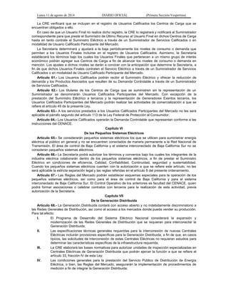 Lunes 11 de agosto de 2014 DIARIO OFICIAL (Primera Sección-Vespertina) 
La CRE verificará que se incluyan en el registro de Usuarios Calificados los Centros de Carga que se 
encuentran obligados a ello. 
En caso de que un Usuario Final no realice dicho registro, la CRE lo registrará y notificará al Suministrador 
correspondiente para que preste el Suministro de Último Recurso al Usuario Final en dichos Centros de Carga 
hasta en tanto contrate el Suministro Eléctrico a través de un Suministrador de Servicios Calificados o en 
modalidad de Usuario Calificado Participante del Mercado. 
La Secretaría determinará y ajustará a la baja periódicamente los niveles de consumo o demanda que 
permitan a los Usuarios Finales incluirse en el registro de Usuarios Calificados. Asimismo, la Secretaría 
establecerá los términos bajo los cuales los Usuarios Finales que pertenecen a un mismo grupo de interés 
económico podrán agregar sus Centros de Carga a fin de alcanzar los niveles de consumo o demanda en 
mención. Los ajustes a dichos niveles se darán a conocer con la anticipación que determine la Secretaría, a 
fin de que dichos Usuarios Finales contraten el Servicio Eléctrico a través de un Suministrador de Servicios 
Calificados o en modalidad de Usuario Calificado Participante del Mercado. 
Artículo 61.- Los Usuarios Calificados podrán recibir el Suministro Eléctrico y ofrecer la reducción de 
demanda y los Productos Asociados que resulten de su Demanda Controlable a través de un Suministrador 
de Servicios Calificados. 
Artículo 62.- Los titulares de los Centros de Carga que se suministren sin la representación de un 
Suministrador se denominarán Usuarios Calificados Participantes del Mercado. Con excepción de la 
prestación del Suministro Eléctrico a terceros y la representación de Generadores Exentos terceros, los 
Usuarios Calificados Participantes del Mercado podrán realizar las actividades de comercialización a que se 
refiere el artículo 45 de la presente Ley. 
Artículo 63.- A los servicios prestados a los Usuarios Calificados Participantes del Mercado no les será 
aplicable el párrafo segundo del artículo 113 de la Ley Federal de Protección al Consumidor. 
Artículo 64.- Los Usuarios Calificados operarán la Demanda Controlable que representan conforme a las 
instrucciones del CENACE. 
Capítulo VI 
De los Pequeños Sistemas Eléctricos 
Artículo 65.- Se considerarán pequeños sistemas eléctricos los que se utilicen para suministrar energía 
eléctrica al público en general y no se encuentren conectados de manera permanente a la Red Nacional de 
Transmisión. El área de control de Baja California y el sistema interconectado de Baja California Sur no se 
consideran pequeños sistemas eléctricos. 
Artículo 66.- La Secretaría podrá autorizar los términos y convenios bajo los cuales los integrantes de la 
industria eléctrica colaborarán dentro de los pequeños sistemas eléctricos, a fin de prestar el Suministro 
Eléctrico en condiciones de eficiencia, Calidad, Confiabilidad, Continuidad, seguridad y sustentabilidad. 
Cuando los pequeños sistemas eléctricos cuenten con la autorización a que se refiere este artículo, no les 
será aplicable la estricta separación legal y las reglas referidas en el artículo 8 del presente ordenamiento. 
Artículo 67.- Las Reglas del Mercado podrán establecer esquemas especiales para la operación de los 
pequeños sistemas eléctricos, así como para el área de control de Baja California y para el sistema 
interconectado de Baja California Sur. El Control Operativo de los anteriores es facultad del CENACE, quien 
podrá formar asociaciones o celebrar contratos con terceros para la realización de esta actividad, previa 
autorización de la Secretaría. 
Capítulo VII 
De la Generación Distribuida 
Artículo 68.- La Generación Distribuida contará con acceso abierto y no indebidamente discriminatorio a 
las Redes Generales de Distribución, así como el acceso a los mercados donde pueda vender su producción. 
Para tal efecto: 
I. El Programa de Desarrollo del Sistema Eléctrico Nacional considerará la expansión y 
modernización de las Redes Generales de Distribución que se requieran para interconectar la 
Generación Distribuida; 
II. Las especificaciones técnicas generales requeridas para la interconexión de nuevas Centrales 
Eléctricas incluirán provisiones específicas para la Generación Distribuida, a fin de que, en casos 
típicos, las solicitudes de interconexión de estas Centrales Eléctricas no requieran estudios para 
determinar las características específicas de la infraestructura requerida; 
III. La CRE elaborará las bases normativas para autorizar unidades de inspección especializadas en 
Centrales Eléctricas de Generación Distribuida que podrán ejercer la función a que se refiere el 
artículo 33, fracción IV de esta Ley; 
IV. Las condiciones generales para la prestación del Servicio Público de Distribución de Energía 
Eléctrica, o bien, las Reglas del Mercado, asegurarán la implementación de procedimientos de 
medición a fin de integrar la Generación Distribuida; 
 