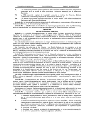 (Primera Sección-Vespertina) DIARIO OFICIAL Lunes 11 de agosto de 2014 
V. Las condiciones generales para la prestación del Suministro Eléctrico asegurarán los procesos 
comerciales a fin de facilitar la venta de energía y productos asociados por la Generación 
Distribuida; 
VI. La CRE expedirá y aplicará la regulación necesaria en materia de eficiencia, Calidad, 
Confiabilidad, Continuidad y seguridad de la Generación Distribuida, y 
VII. Las demás disposiciones aplicables asegurarán el acceso abierto a las Redes Generales de 
Distribución de la Generación Distribuida. 
Artículo 69.- La Secretaría fomentará el otorgamiento de créditos y otros esquemas para el financiamiento 
de Centrales Eléctricas de Generación Limpia Distribuida. 
Artículo 70.- La CRE fomentará la capacitación de empresas y su personal, así como de profesionales y 
técnicos independientes, para la instalación de Centrales Eléctricas de Generación Limpia Distribuida. 
Capítulo VIII 
Del Uso y Ocupación Superficial 
Artículo 71.- La industria eléctrica se considera de utilidad pública. Procederá la ocupación o afectación 
superficial o la constitución de servidumbres necesarias para prestar el Servicio Público de Transmisión y 
Distribución de Energía Eléctrica, y para la construcción de plantas de generación de energía eléctrica en 
aquellos casos en que, por las características del proyecto, se requiera de una ubicación específica, conforme 
a las disposiciones aplicables. 
Las actividades de transmisión y distribución de energía eléctrica se consideran de interés social y orden 
público, por lo que tendrán preferencia sobre cualquier otra que implique el aprovechamiento de la superficie o 
del subsuelo de los terrenos afectos a aquéllas. 
La Federación, los gobiernos de los Estados y del Distrito Federal, de los municipios y de las 
delegaciones, contribuirán al desarrollo de proyectos de generación, transmisión y distribución de energía 
eléctrica, mediante procedimientos y bases de coordinación que agilicen y garanticen el otorgamiento de los 
permisos y autorizaciones en el ámbito de su competencia. 
Artículo 72.- Los concesionarios mineros, así como los titulares de asignaciones, permisos o contratos, no 
podrán oponerse al tendido de ductos, cables o a la instalación de cualquier otra infraestructura para la 
transmisión y distribución de energía eléctrica en el área comprendida en la concesión, asignación, permiso o 
contrato de que se trate, siempre que sea técnicamente factible. 
En las instalaciones y derechos de vía de la infraestructura del Sistema Eléctrico Nacional se permitirá el 
acceso al mayor número posible de prestadores de servicios públicos de industrias distintas a la eléctrica a 
cambio de una remuneración justa, siempre que no se ponga en riesgo la seguridad y continuidad de la 
prestación de los servicios. La CRE emitirá las disposiciones necesarias para que dicho acceso sea permitido 
y vigilará el cumplimiento de esta obligación, así como la forma en que se afectarán las tarifas de las 
actividades de la industria eléctrica por los costos de los derechos de vía. Los Transportistas y los 
Distribuidores sólo podrán cobrar las tarifas que establezca la CRE por el uso de su infraestructura y 
proporcionarán la información que esta Comisión requiera para regular dicha actividad. 
Las obras e infraestructura a que se refiere este artículo deberán cumplir con la normatividad que emita la 
CRE en materia de seguridad, y asimismo, ser necesarias, adecuadas y proporcionales a los requerimientos 
de la Nación. 
Artículo 73.- La contraprestación, los términos y las condiciones para el uso, goce o afectación de los 
terrenos, bienes o derechos necesarios para realizar las actividades a que se refiere el artículo 71 de esta 
Ley, serán negociados y acordados entre los propietarios o titulares de dichos terrenos, bienes o derechos, 
incluyendo derechos reales, ejidales o comunales, y los interesados en realizar dichas actividades. 
Tratándose de propiedad privada, además podrá convenirse la adquisición. 
Lo dispuesto en el presente Capítulo será aplicable respecto de los derechos que la Constitución, las leyes 
y los tratados internacionales suscritos por el Estado Mexicano, reconocen a las comunidades indígenas. 
Artículo 74.- La negociación y acuerdo a que se refiere el artículo anterior deberá realizarse de manera 
transparente y sujetarse a las siguientes bases y a lo señalado en las disposiciones que emanen de esta Ley: 
I. El interesado deberá expresar por escrito al propietario o titular del terreno, bien o derecho de 
que se trate, su interés de usar, gozar, afectar o, en su caso, adquirir tales terrenos, bienes o 
derechos; 
II. El interesado deberá mostrar y describir el proyecto que planea desarrollar y atender las dudas y 
cuestionamientos del propietario o titular del terreno, bien o derecho de que se trate, de manera 
que entienda sus alcances, así como las posibles consecuencias y afectaciones que se podrían 
generar por su ejecución y, en su caso, los beneficios que le representaría en lo personal y/o en 
su comunidad o localidad; 
III. La Secretaría podrá prever la participación de testigos sociales en los procesos de negociación, 
en los términos que señalen las disposiciones jurídicas aplicables; 
 