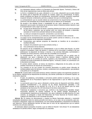 Lunes 11 de agosto de 2014 DIARIO OFICIAL (Primera Sección-Vespertina) 
IV. Los interesados deberán notificar a la Secretaría de Desarrollo Agrario, Territorial y Urbano del 
inicio de las negociaciones a que se refiere este artículo; 
V. La forma o modalidad de uso, goce, afectación o, en su caso, adquisición que se pacte deberá 
ser idónea para el desarrollo del proyecto en cuestión, según sus características. Al efecto, 
podrán emplearse las figuras de arrendamiento, servidumbre voluntaria, ocupación superficial, 
ocupación temporal, compraventa, permuta y cualquier otra que no contravenga la ley; 
VI. La contraprestación que se acuerde deberá ser proporcional a los requerimientos de las partes 
conforme a las actividades de la industria eléctrica que se realicen por el interesado. 
De acuerdo a las distintas formas o modalidades de uso, goce, afectación o, en su caso, 
adquisición que se pacte, los titulares de los terrenos, bienes o derechos tendrán derecho a que 
la contraprestación cubra, según sea el caso: 
a) El pago de las afectaciones de bienes o derechos distintos de la tierra, así como la previsión 
de los daños y perjuicios, que se podrían sufrir con motivo del proyecto a desarrollar, 
calculado en función de la actividad habitual de dicha propiedad, y 
b) La renta por concepto de ocupación, servidumbre o uso de la tierra. 
En lo dispuesto en los incisos a) y b) anteriores, se deberá considerar el valor comercial; 
VII. Los pagos de las contraprestaciones que se pacten podrán cubrirse en efectivo y, en su caso, 
mediante cualquiera de las siguientes modalidades: 
a) Compromisos para ejecutar proyectos de desarrollo en beneficio de la comunidad o 
localidad afectada; 
b) Cualquier otra prestación que no sea contraria a la ley, o 
c) Una combinación de las anteriores. 
Sin perjuicio de las modalidades de contraprestación a que se refiere esta fracción, se podrá 
proponer al propietario, titular del derecho o miembros de la comunidad o localidad a las que 
pertenezcan, la adquisición de bienes o insumos, o los servicios fabricados, suministrados o 
prestados por dichas personas, cuando esto sea compatible con el proyecto; 
VIII. La contraprestación, así como los demás términos y condiciones que se pacten para la 
adquisición, uso, goce o afectación de los terrenos, bienes o derechos deberán constar 
invariablemente en un contrato por escrito, sujetarse a los lineamientos y a los modelos de 
contratos que emita la Secretaría de Desarrollo Agrario, Territorial y Urbano, en coordinación con 
la Secretaría de Energía. 
El contrato deberá contener, al menos, los derechos y obligaciones de las partes, así como 
posibles mecanismos de solución de controversias, y 
IX. Los contratos en los que consten los acuerdos alcanzados no podrán prever cláusulas de 
confidencialidad sobre los términos, montos y condiciones de la contraprestación, que penalicen 
a las partes por su divulgación. 
Artículo 75.- Cuando estén involucrados terrenos, bienes o derechos sujetos a los regímenes previstos en 
la Ley Agraria, además de las disposiciones de dicha ley y las demás contenidas en el presente Capítulo, se 
observará lo siguiente: 
I. El ejido, los ejidatarios, comunidades o comuneros podrán solicitar la asesoría y, en su caso, 
representación de la Procuraduría Agraria en las negociaciones a que se refiere el presente 
Capítulo; 
II. La autorización para el uso, goce o afectación y demás actos de disposición permitidos, deberá 
sujetarse invariablemente y sin perjuicio de las demás disposiciones aplicables, a las 
formalidades previstas en los artículos 24 a 28, 30 y 31 de la Ley Agraria para los actos 
señalados en las fracciones VII a XIV del artículo 23 de dicho ordenamiento, y 
III. Tratándose de ejidatarios o comuneros que, conforme a las disposiciones aplicables, tengan 
reconocidos derechos de manera individual, se les deberá entregar directamente la 
contraprestación respectiva por la adquisición, uso, goce o afectación de tales derechos. En caso 
contrario, se entregarán a través del Fideicomiso del Fondo Nacional de Fomento Ejidal, o 
cualquier otro fideicomiso si así lo acuerdan las partes. 
Artículo 76.- El Instituto de Administración y Avalúos de Bienes Nacionales elaborará y mantendrá 
actualizados tabuladores sobre los valores promedio de la tierra y, en su caso, de sus accesorios, para uso, 
ocupación o adquisición, según sus características, así como demás tabuladores y mecanismos de referencia 
que determine. Dichos tabuladores servirán de base para el inicio de las negociaciones que se realicen 
conforme a los artículos anteriores. 
El interesado deberá acompañar al escrito a que se refiere la fracción I del artículo 74, los tabuladores 
señalados en el párrafo anterior, según corresponda a su propuesta. 
 